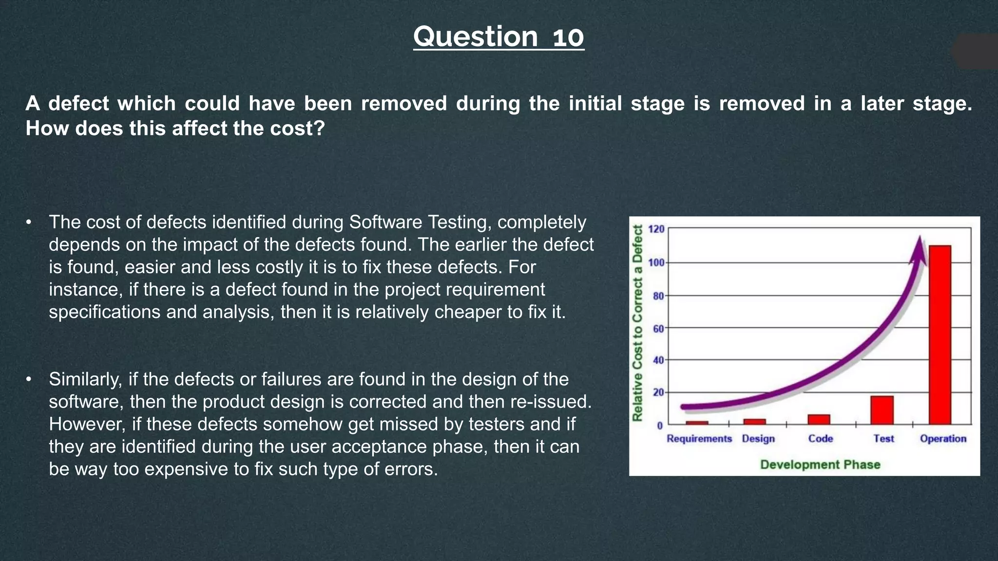 Question 10
A defect which could have been removed during the initial stage is removed in a later stage.
How does this affect the cost?
• The cost of defects identified during Software Testing, completely
depends on the impact of the defects found. The earlier the defect
is found, easier and less costly it is to fix these defects. For
instance, if there is a defect found in the project requirement
specifications and analysis, then it is relatively cheaper to fix it.
• Similarly, if the defects or failures are found in the design of the
software, then the product design is corrected and then re-issued.
However, if these defects somehow get missed by testers and if
they are identified during the user acceptance phase, then it can
be way too expensive to fix such type of errors.
 