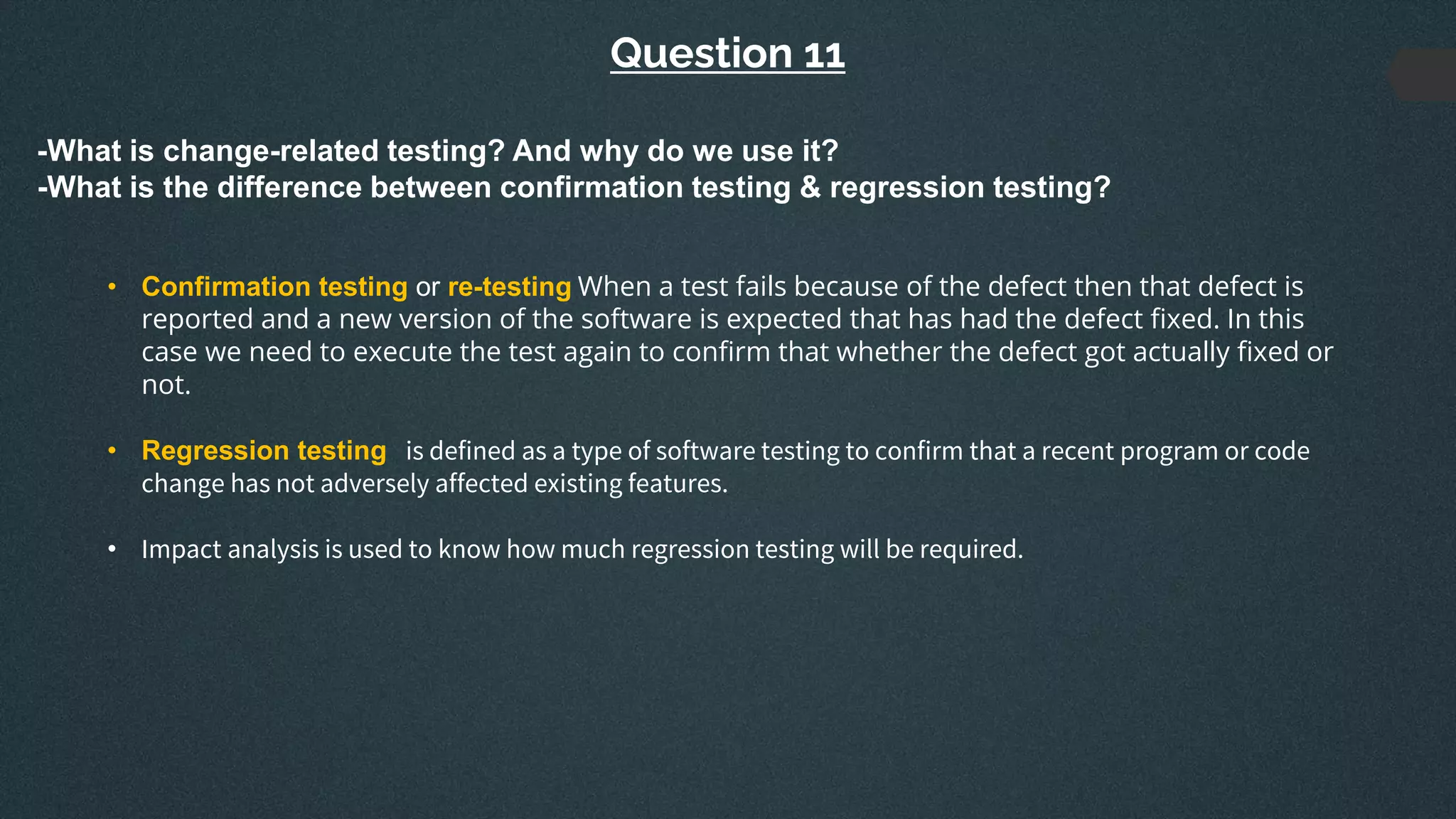 Question 11
-What is change-related testing? And why do we use it?
-What is the difference between confirmation testing & regression testing?
• Confirmation testing or re-testing When a test fails because of the defect then that defect is
reported and a new version of the software is expected that has had the defect fixed. In this
case we need to execute the test again to confirm that whether the defect got actually fixed or
not.
• Regression testing is defined as a type of software testing to confirm that a recent program or code
change has not adversely affected existing features.
• Impact analysis is used to know how much regression testing will be required.
 