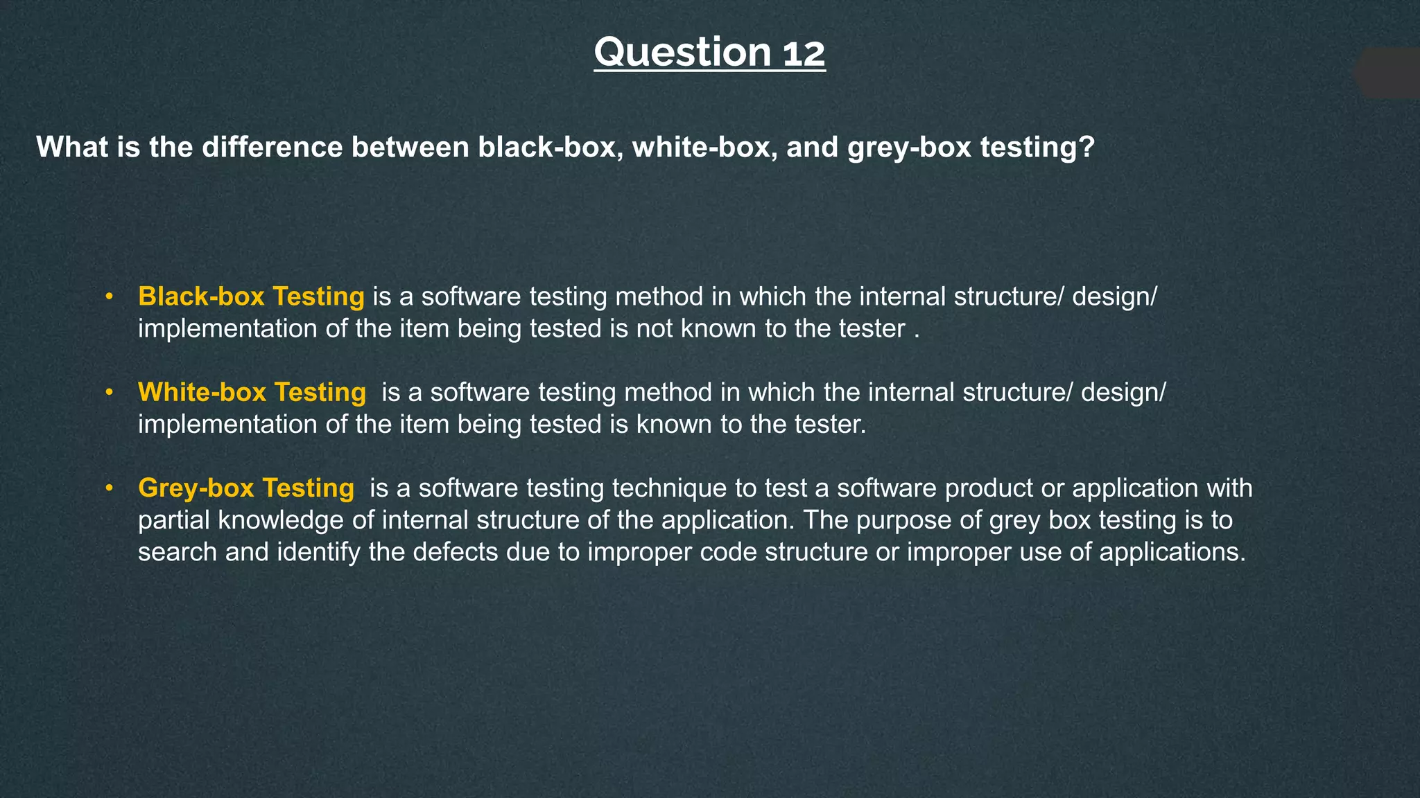 Question 12
What is the difference between black-box, white-box, and grey-box testing?
• Black-box Testing is a software testing method in which the internal structure/ design/
implementation of the item being tested is not known to the tester .
• White-box Testing is a software testing method in which the internal structure/ design/
implementation of the item being tested is known to the tester.
• Grey-box Testing is a software testing technique to test a software product or application with
partial knowledge of internal structure of the application. The purpose of grey box testing is to
search and identify the defects due to improper code structure or improper use of applications.
 