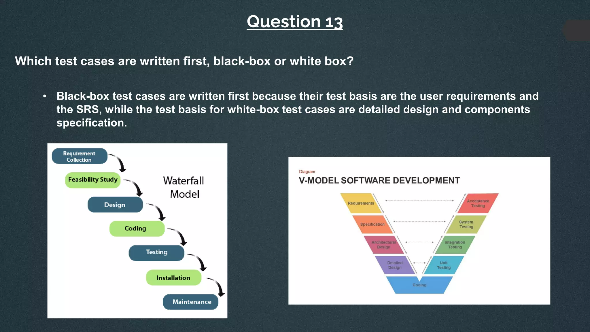 Question 13
Which test cases are written first, black-box or white box?
• Black-box test cases are written first because their test basis are the user requirements and
the SRS, while the test basis for white-box test cases are detailed design and components
specification.
 