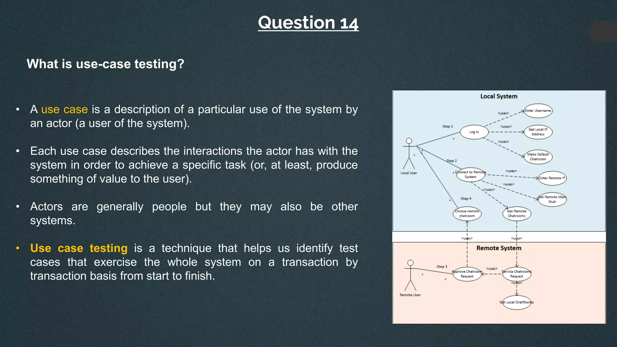 Question 14
What is use-case testing?
• A use case is a description of a particular use of the system by
an actor (a user of the system).
• Each use case describes the interactions the actor has with the
system in order to achieve a specific task (or, at least, produce
something of value to the user).
• Actors are generally people but they may also be other
systems.
• Use case testing is a technique that helps us identify test
cases that exercise the whole system on a transaction by
transaction basis from start to finish.
 