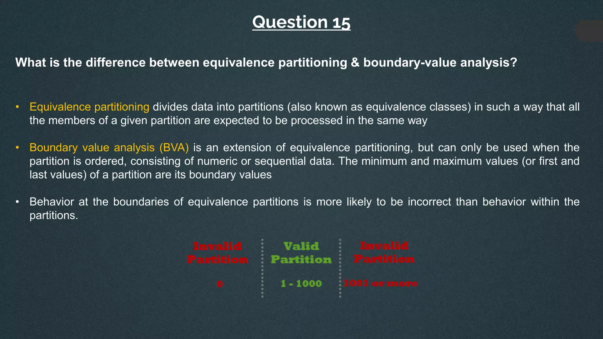 Question 15
What is the difference between equivalence partitioning & boundary-value analysis?
• Equivalence partitioning divides data into partitions (also known as equivalence classes) in such a way that all
the members of a given partition are expected to be processed in the same way
• Boundary value analysis (BVA) is an extension of equivalence partitioning, but can only be used when the
partition is ordered, consisting of numeric or sequential data. The minimum and maximum values (or first and
last values) of a partition are its boundary values
• Behavior at the boundaries of equivalence partitions is more likely to be incorrect than behavior within the
partitions.
 
