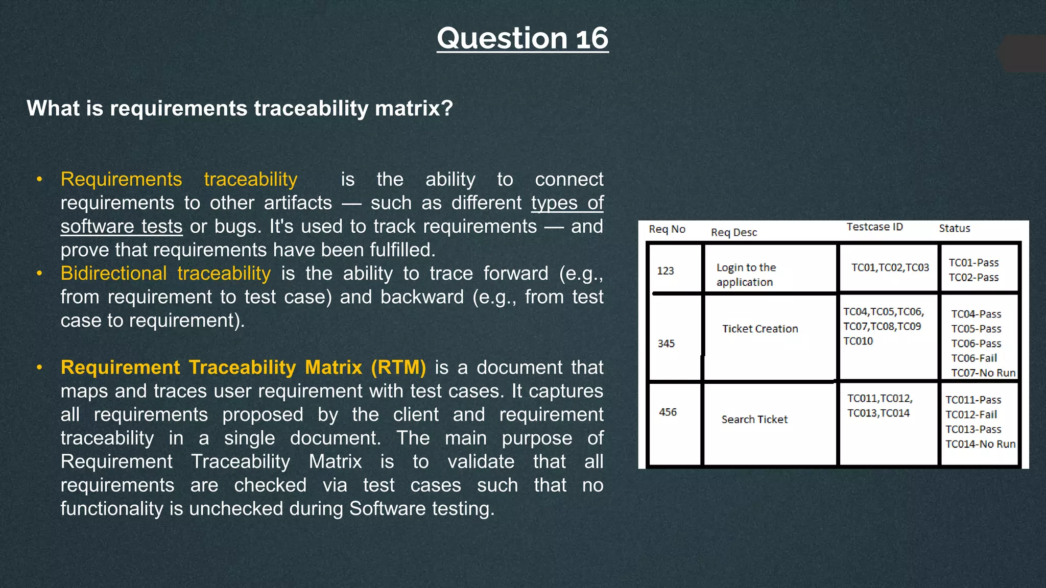 Question 16
What is requirements traceability matrix?
• Requirements traceability is the ability to connect
requirements to other artifacts — such as different types of
software tests or bugs. It's used to track requirements — and
prove that requirements have been fulfilled.
• Bidirectional traceability is the ability to trace forward (e.g.,
from requirement to test case) and backward (e.g., from test
case to requirement).
• Requirement Traceability Matrix (RTM) is a document that
maps and traces user requirement with test cases. It captures
all requirements proposed by the client and requirement
traceability in a single document. The main purpose of
Requirement Traceability Matrix is to validate that all
requirements are checked via test cases such that no
functionality is unchecked during Software testing.
 