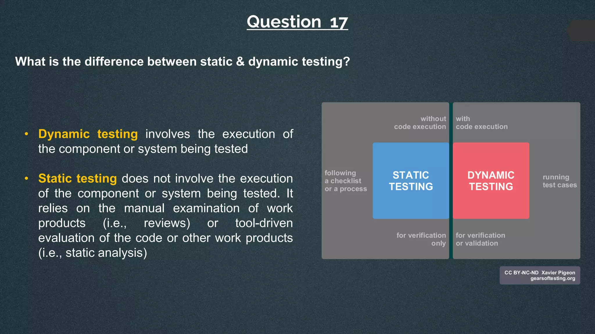 Question 17
What is the difference between static & dynamic testing?
• Dynamic testing involves the execution of
the component or system being tested
• Static testing does not involve the execution
of the component or system being tested. It
relies on the manual examination of work
products (i.e., reviews) or tool-driven
evaluation of the code or other work products
(i.e., static analysis)
 