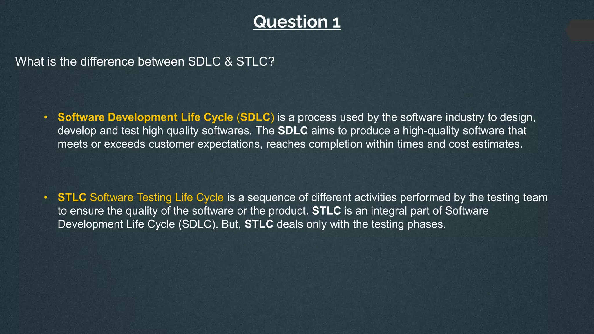 Question 1
What is the difference between SDLC & STLC?
• Software Development Life Cycle (SDLC) is a process used by the software industry to design,
develop and test high quality softwares. The SDLC aims to produce a high-quality software that
meets or exceeds customer expectations, reaches completion within times and cost estimates.
• STLC Software Testing Life Cycle is a sequence of different activities performed by the testing team
to ensure the quality of the software or the product. STLC is an integral part of Software
Development Life Cycle (SDLC). But, STLC deals only with the testing phases.
 