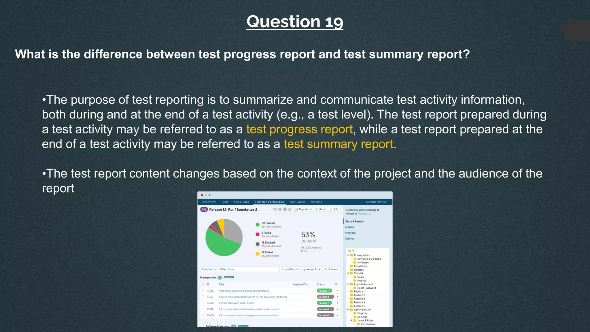 Question 19
What is the difference between test progress report and test summary report?
•The purpose of test reporting is to summarize and communicate test activity information,
both during and at the end of a test activity (e.g., a test level). The test report prepared during
a test activity may be referred to as a test progress report, while a test report prepared at the
end of a test activity may be referred to as a test summary report.
•The test report content changes based on the context of the project and the audience of the
report
 