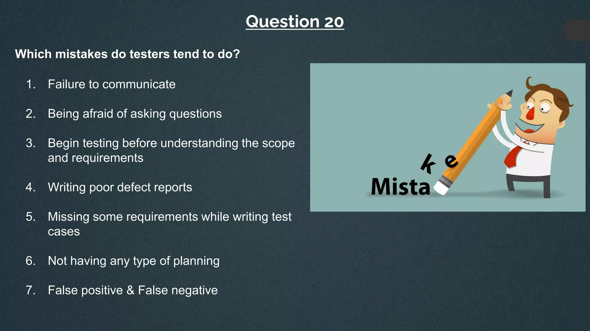 Question 20
Which mistakes do testers tend to do?
1. Failure to communicate
2. Being afraid of asking questions
3. Begin testing before understanding the scope
and requirements
4. Writing poor defect reports
5. Missing some requirements while writing test
cases
6. Not having any type of planning
7. False positive & False negative
 