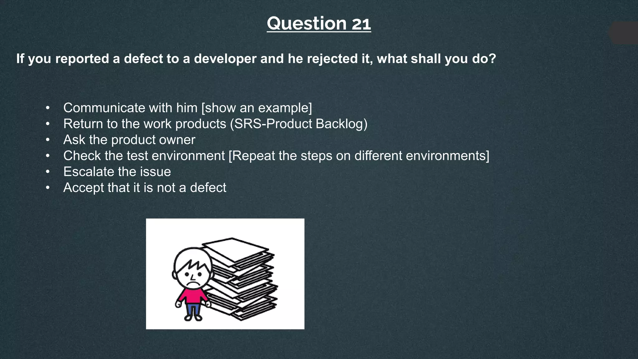 Question 21
If you reported a defect to a developer and he rejected it, what shall you do?
• Communicate with him [show an example]
• Return to the work products (SRS-Product Backlog)
• Ask the product owner
• Check the test environment [Repeat the steps on different environments]
• Escalate the issue
• Accept that it is not a defect
 