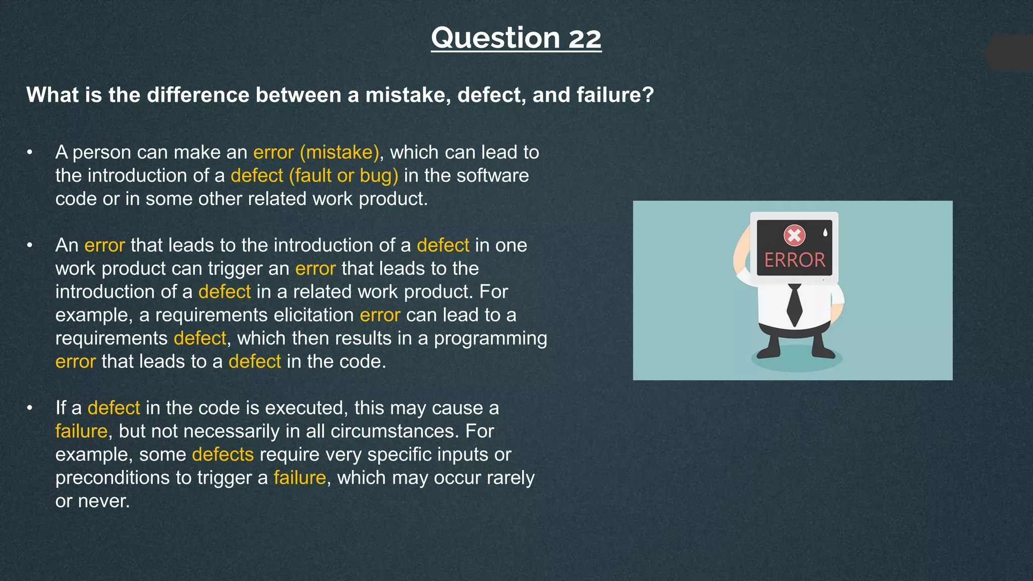 Question 22
What is the difference between a mistake, defect, and failure?
• A person can make an error (mistake), which can lead to
the introduction of a defect (fault or bug) in the software
code or in some other related work product.
• An error that leads to the introduction of a defect in one
work product can trigger an error that leads to the
introduction of a defect in a related work product. For
example, a requirements elicitation error can lead to a
requirements defect, which then results in a programming
error that leads to a defect in the code.
• If a defect in the code is executed, this may cause a
failure, but not necessarily in all circumstances. For
example, some defects require very specific inputs or
preconditions to trigger a failure, which may occur rarely
or never.
 