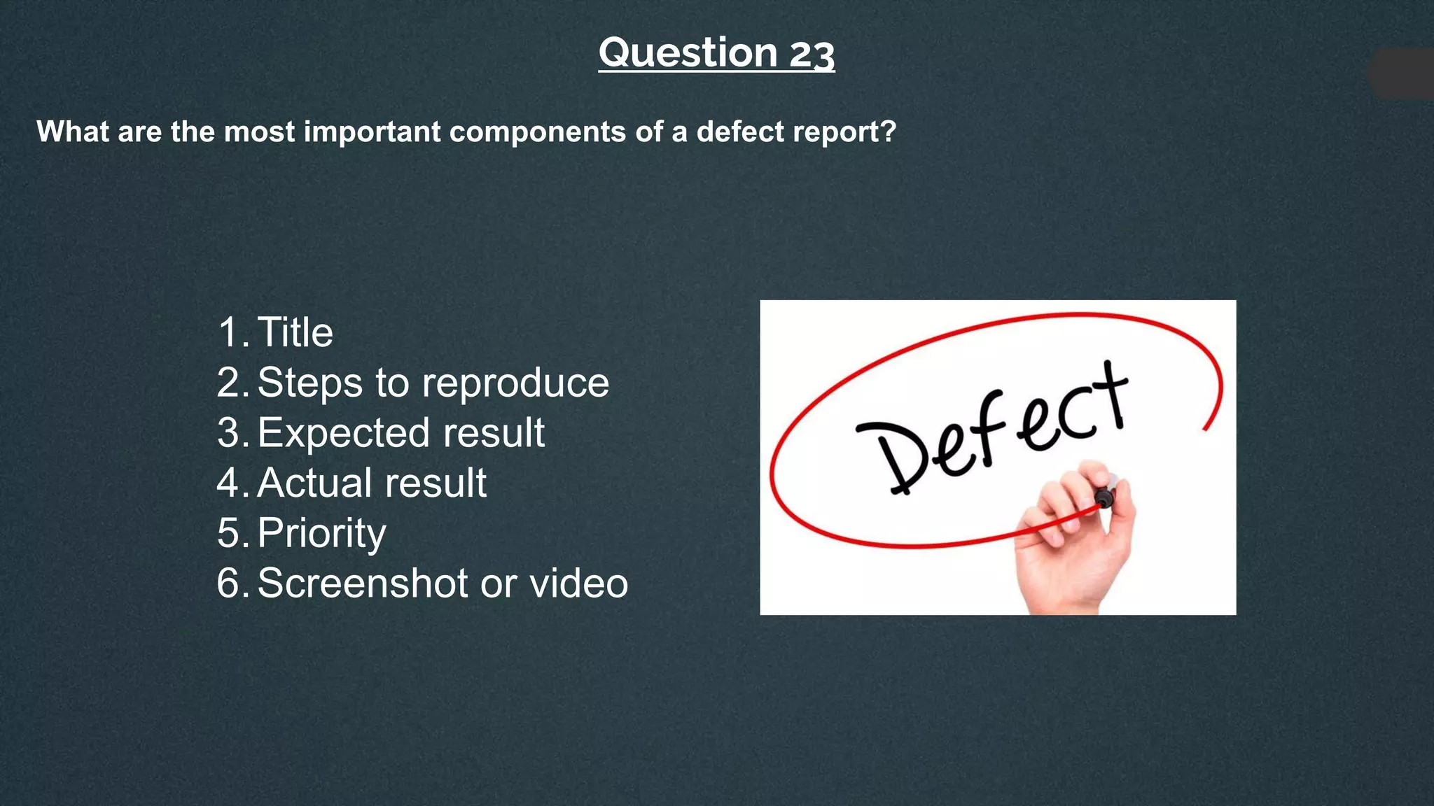 Question 23
What are the most important components of a defect report?
1.Title
2.Steps to reproduce
3.Expected result
4.Actual result
5.Priority
6.Screenshot or video
 