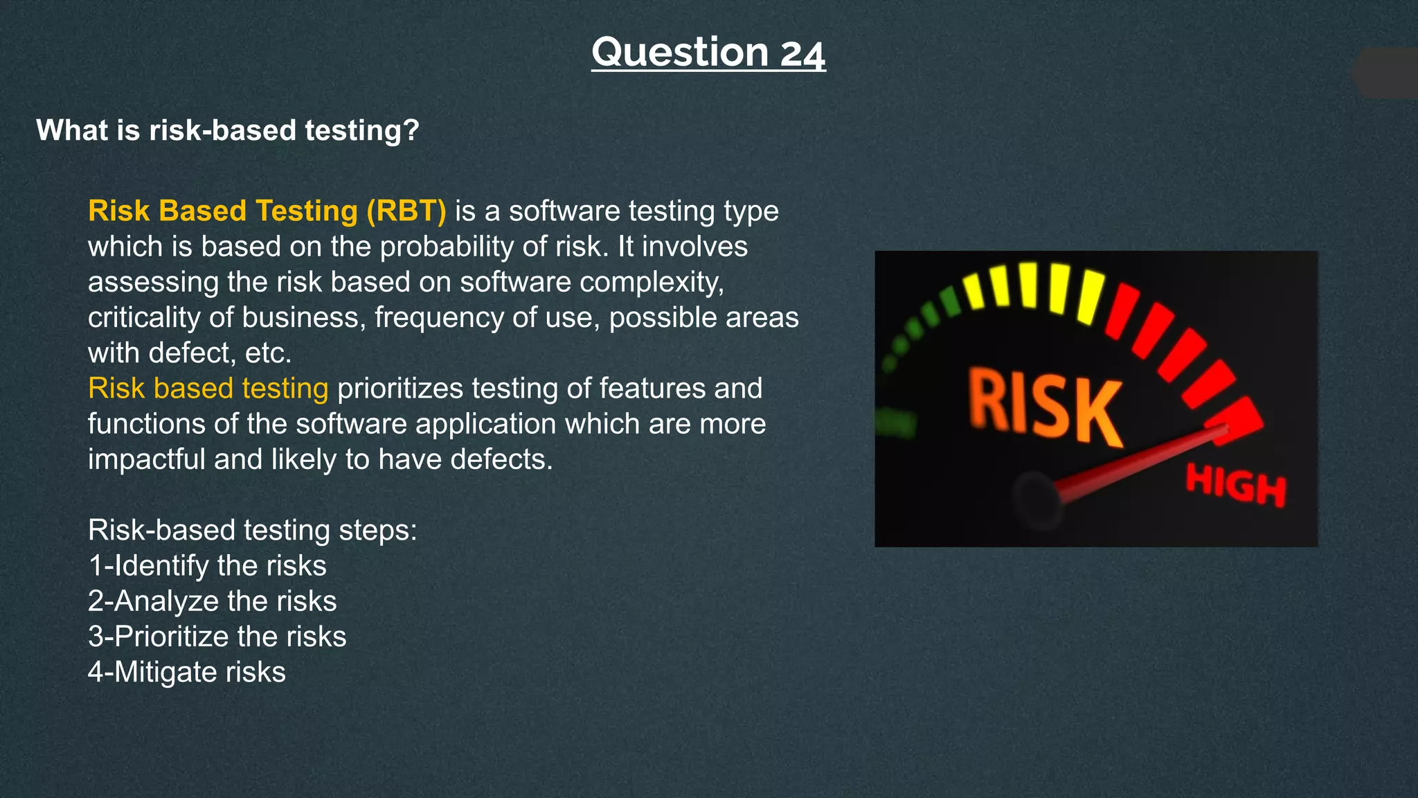 Question 24
What is risk-based testing?
Risk Based Testing (RBT) is a software testing type
which is based on the probability of risk. It involves
assessing the risk based on software complexity,
criticality of business, frequency of use, possible areas
with defect, etc.
Risk based testing prioritizes testing of features and
functions of the software application which are more
impactful and likely to have defects.
Risk-based testing steps:
1-Identify the risks
2-Analyze the risks
3-Prioritize the risks
4-Mitigate risks
 