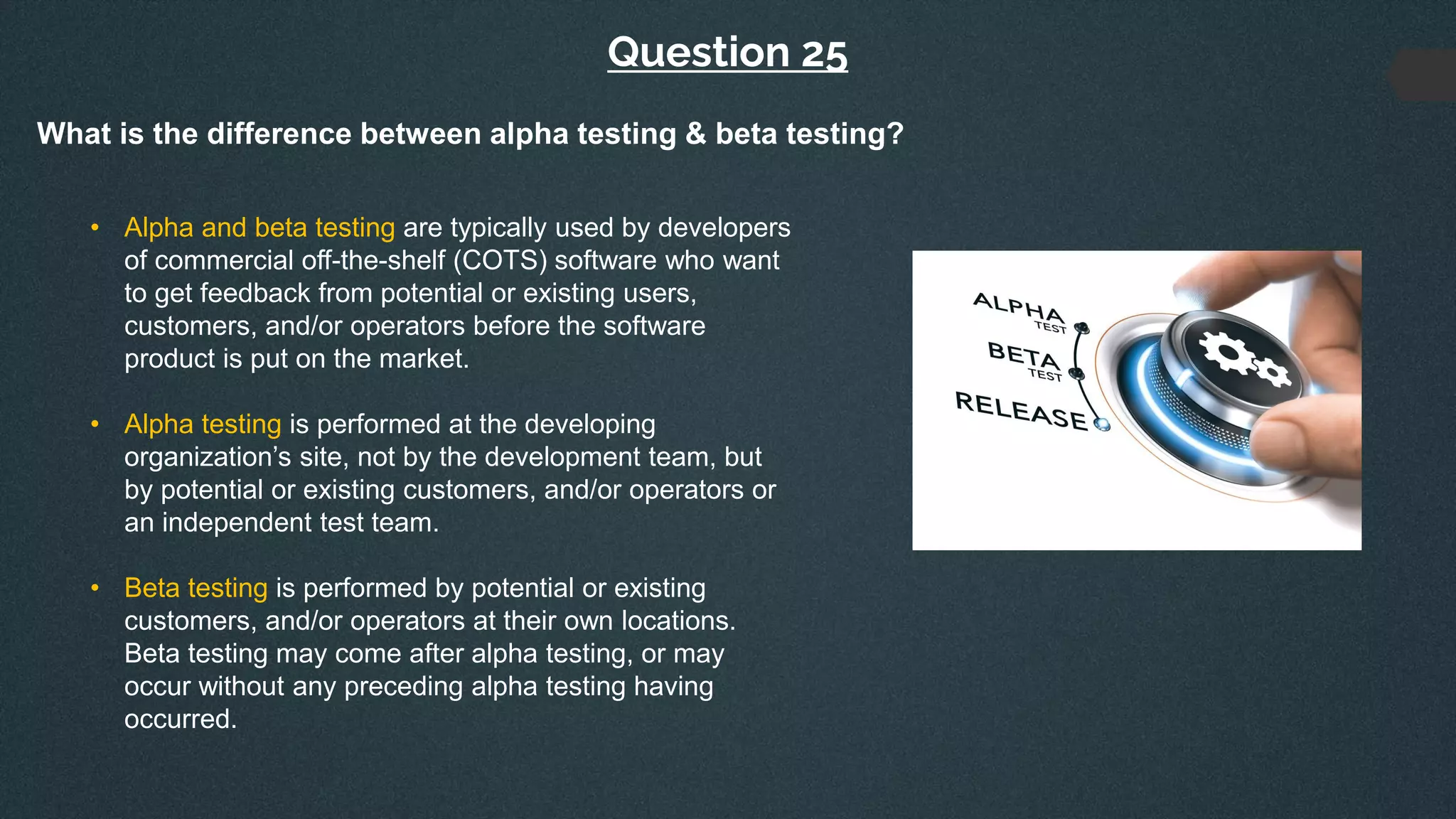 Question 25
What is the difference between alpha testing & beta testing?
• Alpha and beta testing are typically used by developers
of commercial off-the-shelf (COTS) software who want
to get feedback from potential or existing users,
customers, and/or operators before the software
product is put on the market.
• Alpha testing is performed at the developing
organization’s site, not by the development team, but
by potential or existing customers, and/or operators or
an independent test team.
• Beta testing is performed by potential or existing
customers, and/or operators at their own locations.
Beta testing may come after alpha testing, or may
occur without any preceding alpha testing having
occurred.
 