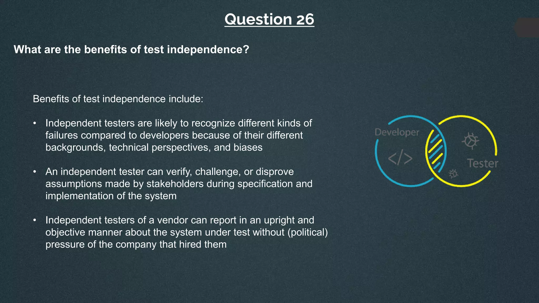 Question 26
What are the benefits of test independence?
Benefits of test independence include:
• Independent testers are likely to recognize different kinds of
failures compared to developers because of their different
backgrounds, technical perspectives, and biases
• An independent tester can verify, challenge, or disprove
assumptions made by stakeholders during specification and
implementation of the system
• Independent testers of a vendor can report in an upright and
objective manner about the system under test without (political)
pressure of the company that hired them
 