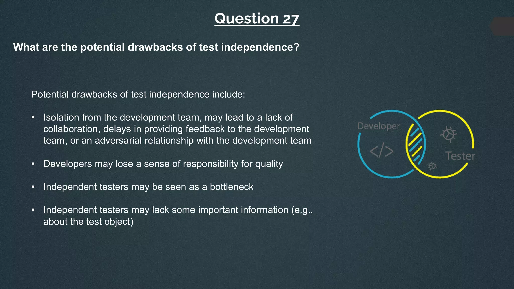 Question 27
What are the potential drawbacks of test independence?
Potential drawbacks of test independence include:
• Isolation from the development team, may lead to a lack of
collaboration, delays in providing feedback to the development
team, or an adversarial relationship with the development team
• Developers may lose a sense of responsibility for quality
• Independent testers may be seen as a bottleneck
• Independent testers may lack some important information (e.g.,
about the test object)
 