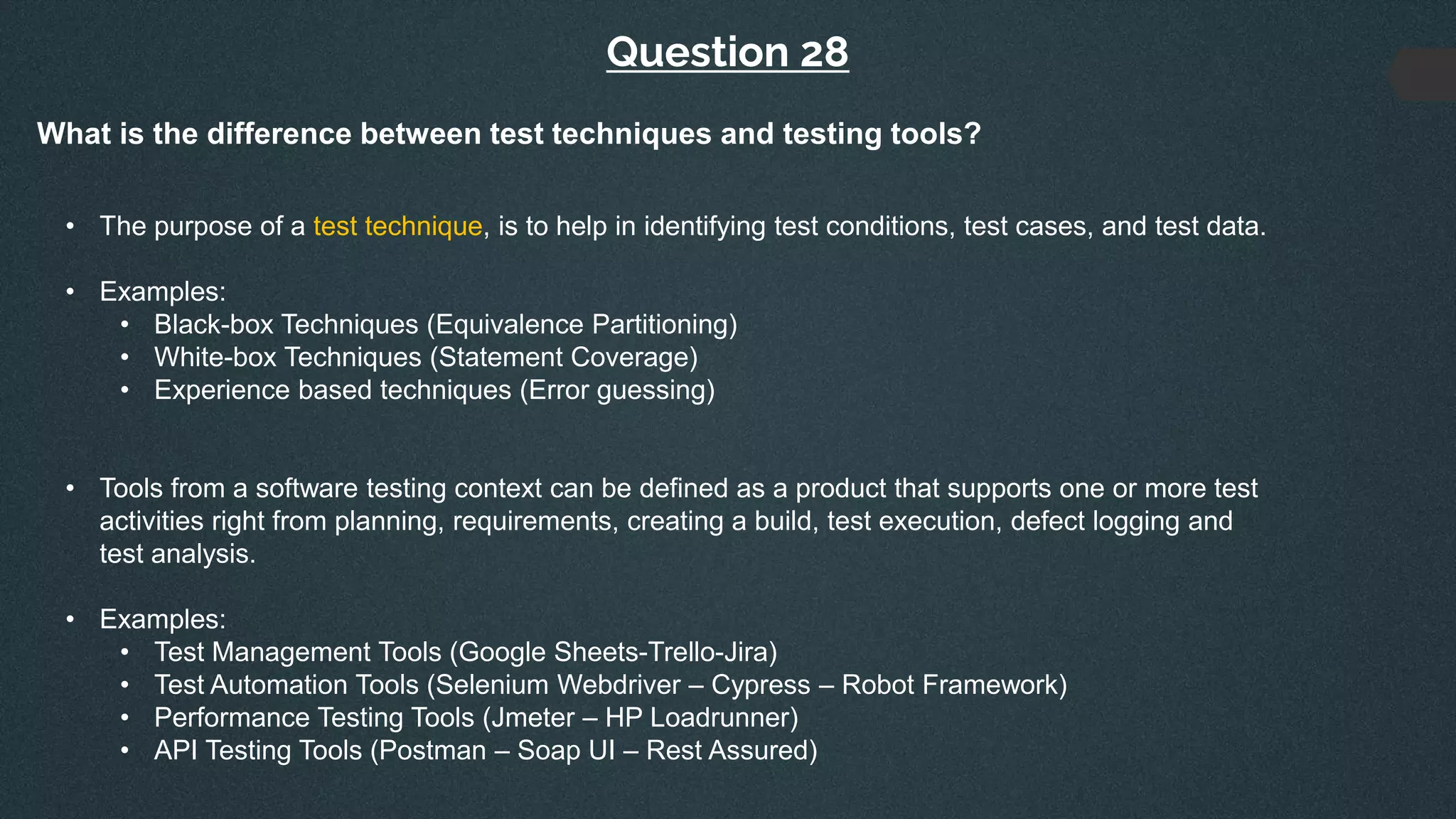 Question 28
What is the difference between test techniques and testing tools?
• The purpose of a test technique, is to help in identifying test conditions, test cases, and test data.
• Examples:
• Black-box Techniques (Equivalence Partitioning)
• White-box Techniques (Statement Coverage)
• Experience based techniques (Error guessing)
• Tools from a software testing context can be defined as a product that supports one or more test
activities right from planning, requirements, creating a build, test execution, defect logging and
test analysis.
• Examples:
• Test Management Tools (Google Sheets-Trello-Jira)
• Test Automation Tools (Selenium Webdriver – Cypress – Robot Framework)
• Performance Testing Tools (Jmeter – HP Loadrunner)
• API Testing Tools (Postman – Soap UI – Rest Assured)
 