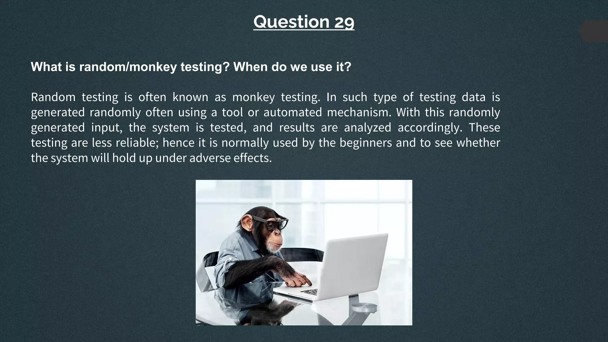 Question 29
What is random/monkey testing? When do we use it?
Random testing is often known as monkey testing. In such type of testing data is
generated randomly often using a tool or automated mechanism. With this randomly
generated input, the system is tested, and results are analyzed accordingly. These
testing are less reliable; hence it is normally used by the beginners and to see whether
the system will hold up under adverse effects.
 