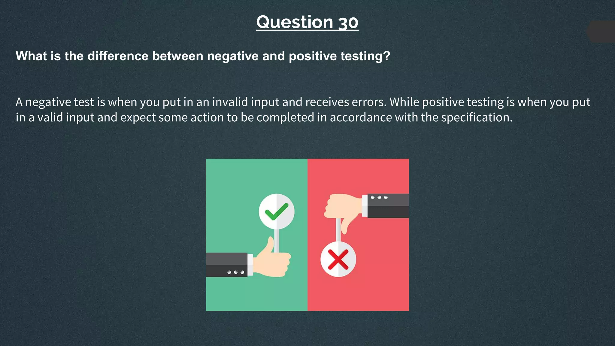 Question 30
What is the difference between negative and positive testing?
A negative test is when you put in an invalid input and receives errors. While positive testing is when you put
in a valid input and expect some action to be completed in accordance with the specification.
 