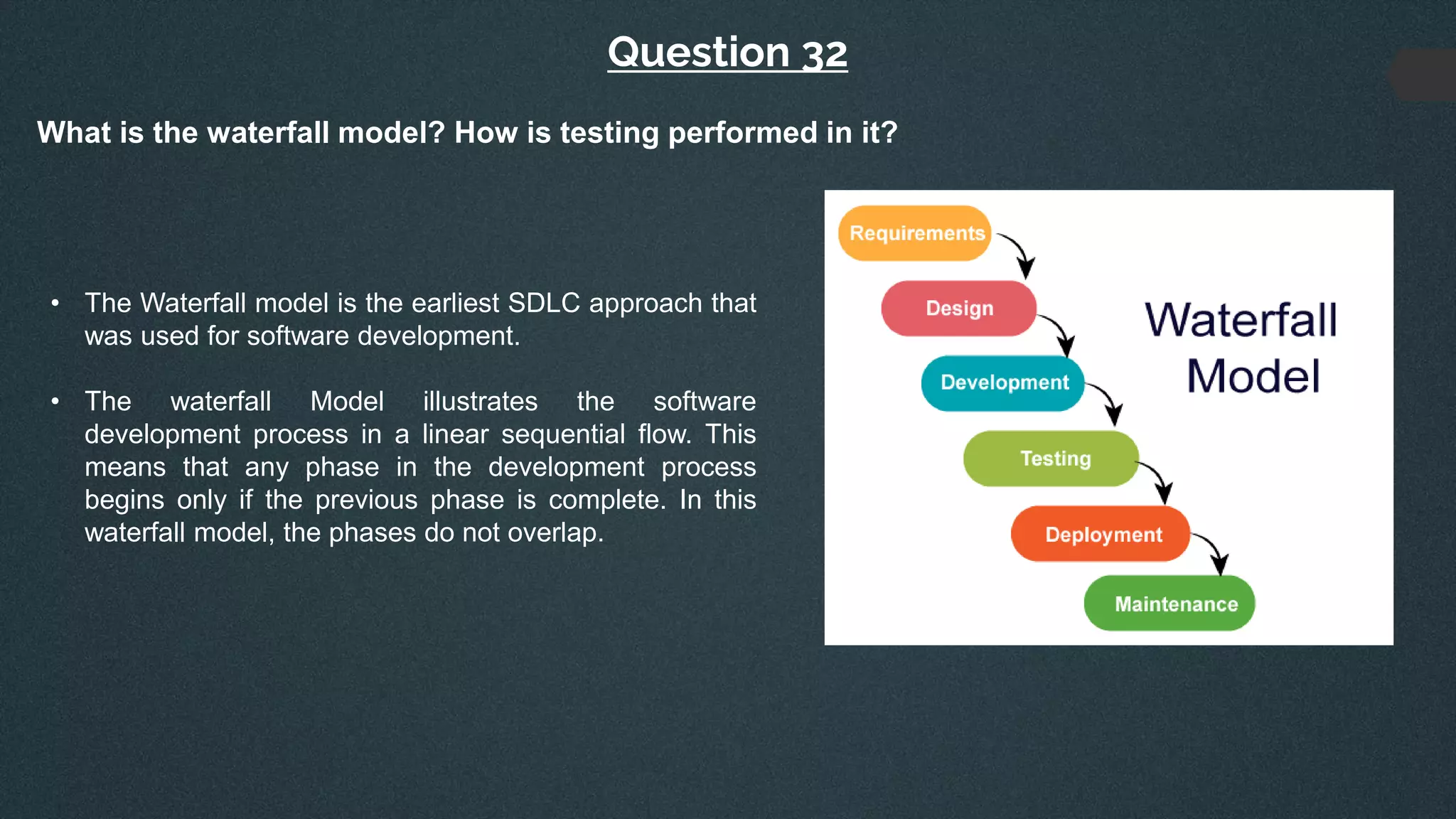 Question 32
What is the waterfall model? How is testing performed in it?
• The Waterfall model is the earliest SDLC approach that
was used for software development.
• The waterfall Model illustrates the software
development process in a linear sequential flow. This
means that any phase in the development process
begins only if the previous phase is complete. In this
waterfall model, the phases do not overlap.
 