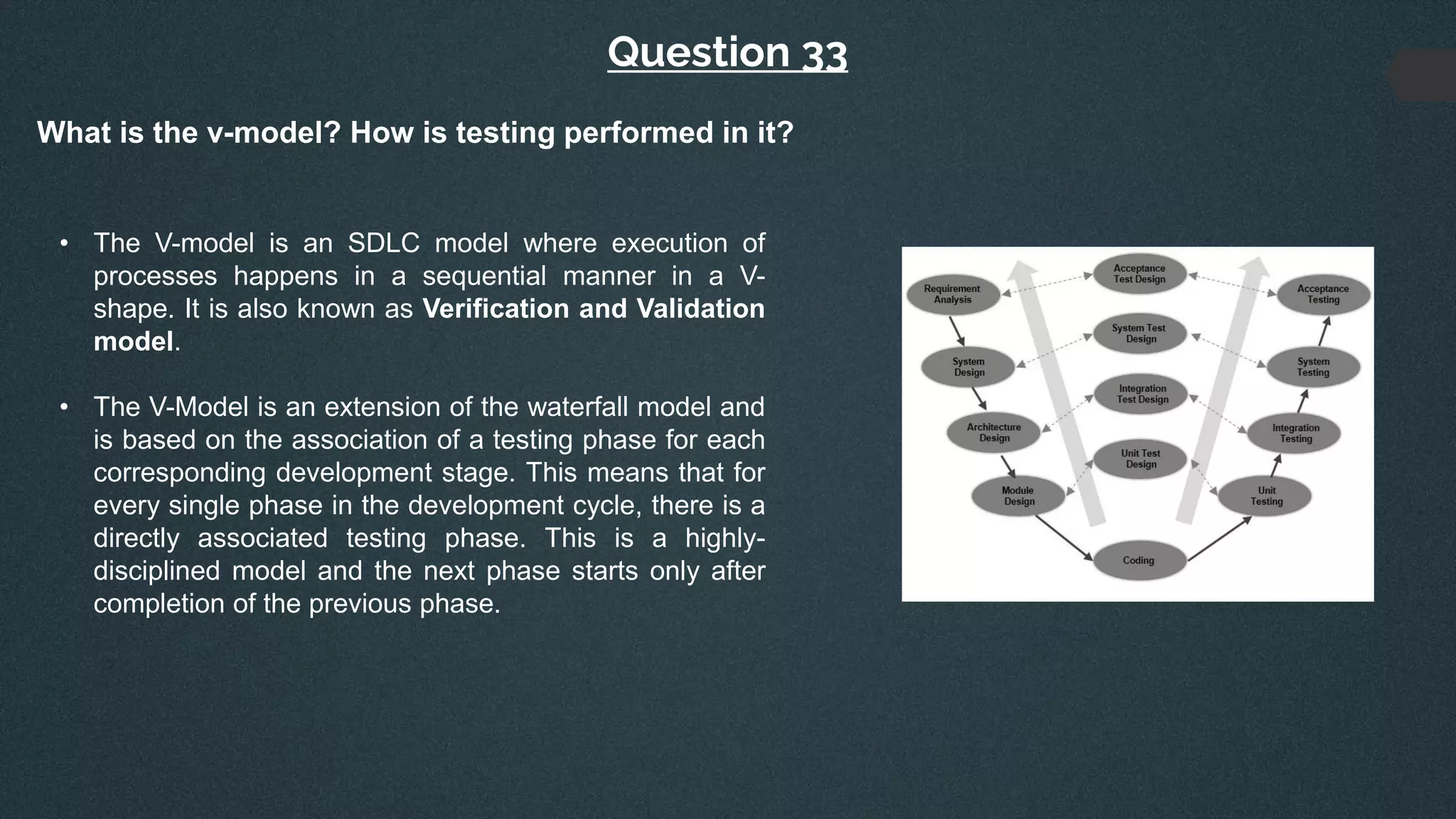 Question 33
What is the v-model? How is testing performed in it?
• The V-model is an SDLC model where execution of
processes happens in a sequential manner in a V-
shape. It is also known as Verification and Validation
model.
• The V-Model is an extension of the waterfall model and
is based on the association of a testing phase for each
corresponding development stage. This means that for
every single phase in the development cycle, there is a
directly associated testing phase. This is a highly-
disciplined model and the next phase starts only after
completion of the previous phase.
 