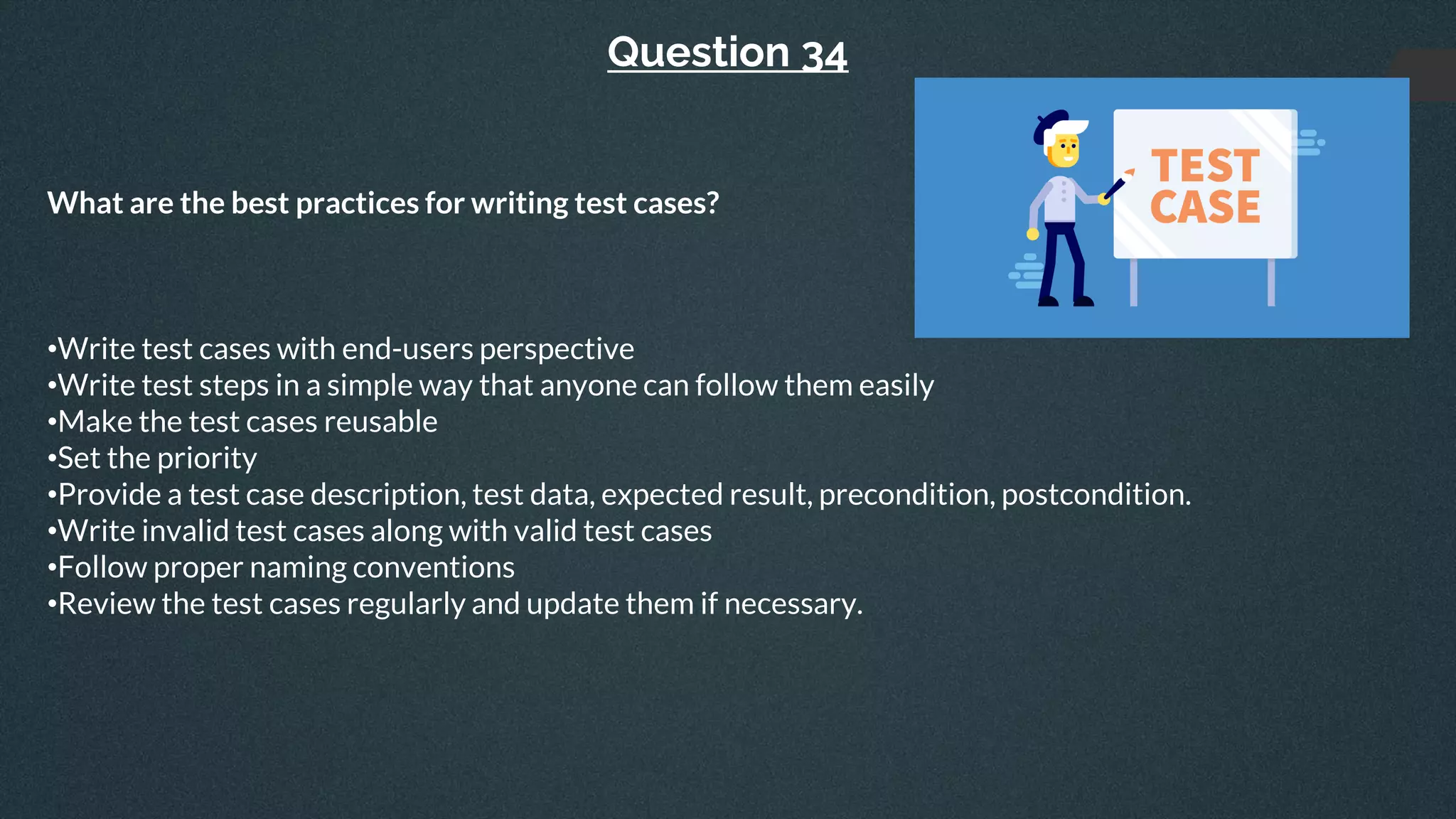 Question 34
What are the best practices for writing test cases?
•Write test cases with end-users perspective
•Write test steps in a simple way that anyone can follow them easily
•Make the test cases reusable
•Set the priority
•Provide a test case description, test data, expected result, precondition, postcondition.
•Write invalid test cases along with valid test cases
•Follow proper naming conventions
•Review the test cases regularly and update them if necessary.
 