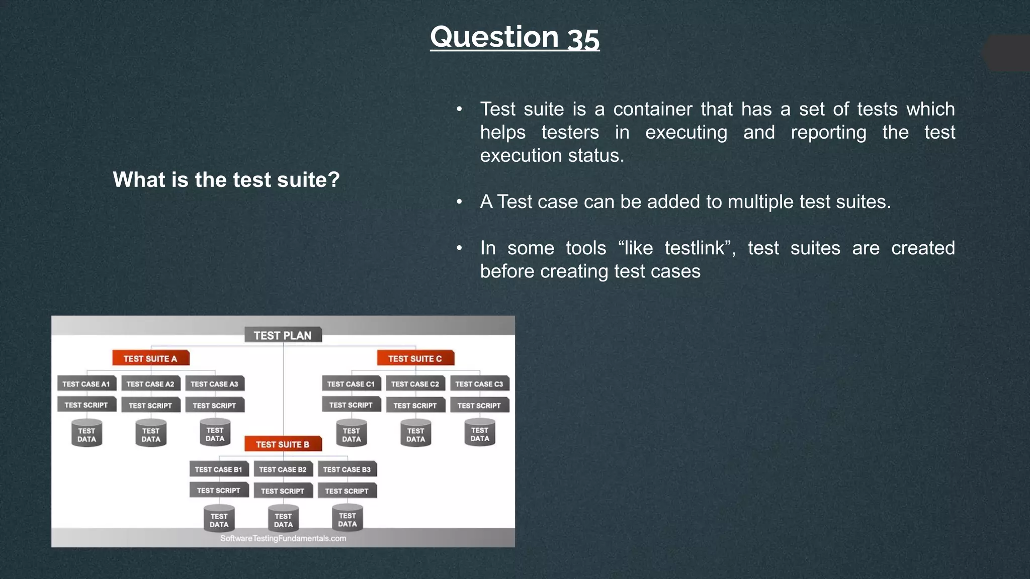 Question 35
What is the test suite?
• Test suite is a container that has a set of tests which
helps testers in executing and reporting the test
execution status.
• A Test case can be added to multiple test suites.
• In some tools “like testlink”, test suites are created
before creating test cases
 