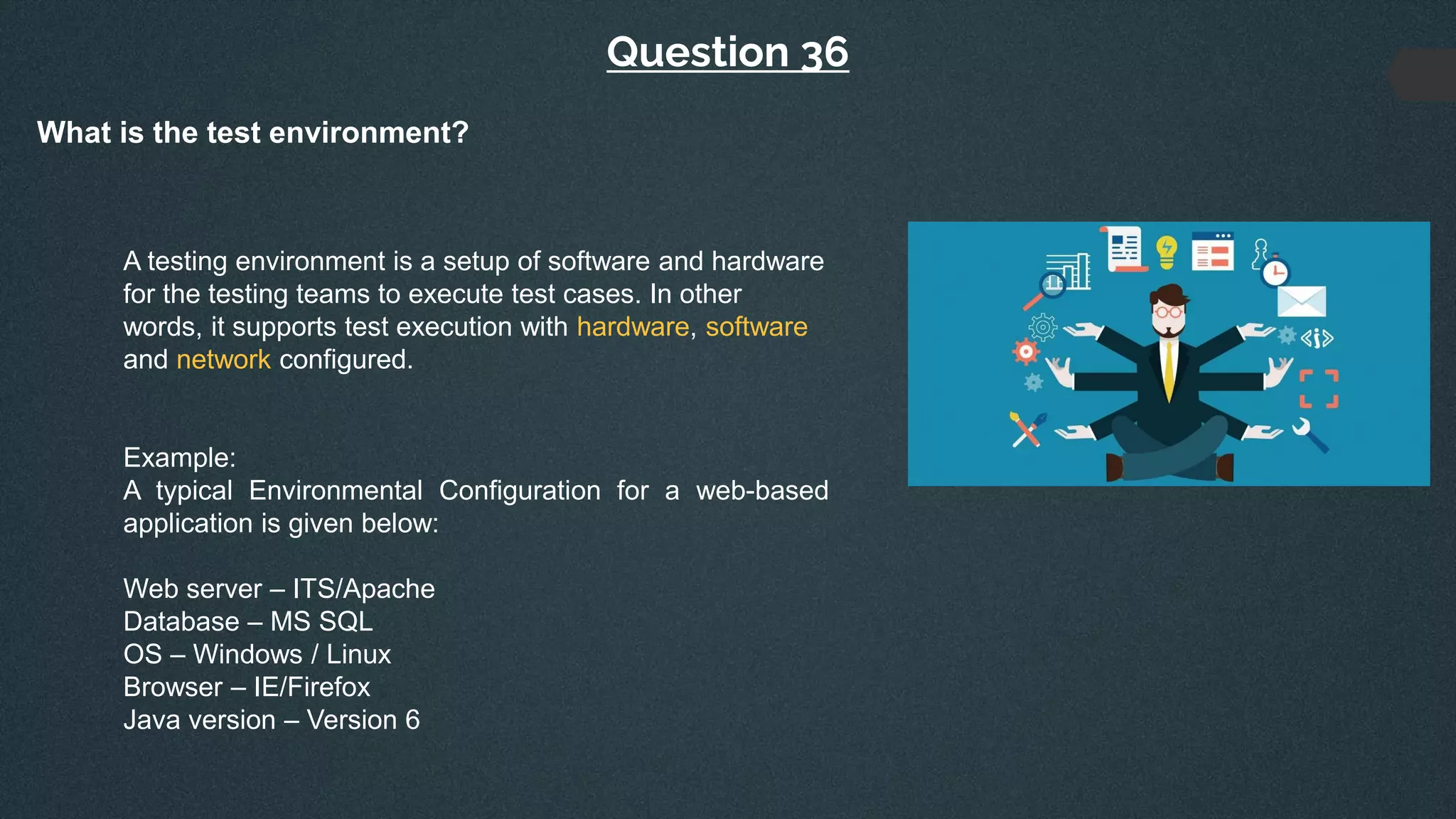 Question 36
What is the test environment?
A testing environment is a setup of software and hardware
for the testing teams to execute test cases. In other
words, it supports test execution with hardware, software
and network configured.
Example:
A typical Environmental Configuration for a web-based
application is given below:
Web server – ITS/Apache
Database – MS SQL
OS – Windows / Linux
Browser – IE/Firefox
Java version – Version 6
 