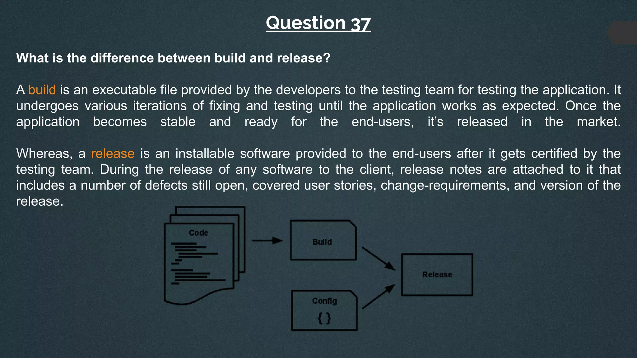 Question 37
What is the difference between build and release?
A build is an executable file provided by the developers to the testing team for testing the application. It
undergoes various iterations of fixing and testing until the application works as expected. Once the
application becomes stable and ready for the end-users, it’s released in the market.
Whereas, a release is an installable software provided to the end-users after it gets certified by the
testing team. During the release of any software to the client, release notes are attached to it that
includes a number of defects still open, covered user stories, change-requirements, and version of the
release.
 