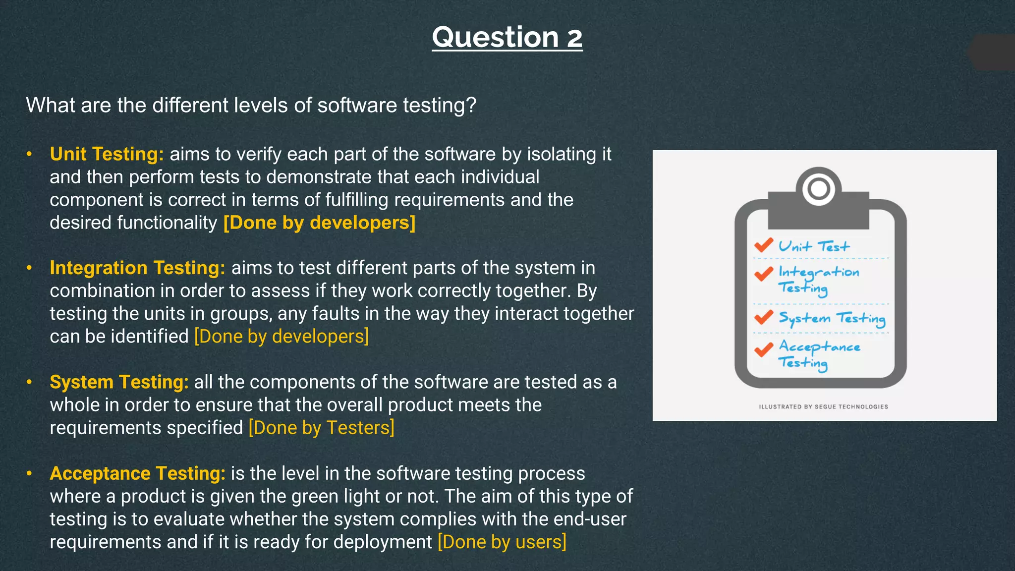 Question 2
What are the different levels of software testing?
• Unit Testing: aims to verify each part of the software by isolating it
and then perform tests to demonstrate that each individual
component is correct in terms of fulfilling requirements and the
desired functionality [Done by developers]
• Integration Testing: aims to test different parts of the system in
combination in order to assess if they work correctly together. By
testing the units in groups, any faults in the way they interact together
can be identified [Done by developers]
• System Testing: all the components of the software are tested as a
whole in order to ensure that the overall product meets the
requirements specified [Done by Testers]
• Acceptance Testing: is the level in the software testing process
where a product is given the green light or not. The aim of this type of
testing is to evaluate whether the system complies with the end-user
requirements and if it is ready for deployment [Done by users]
 