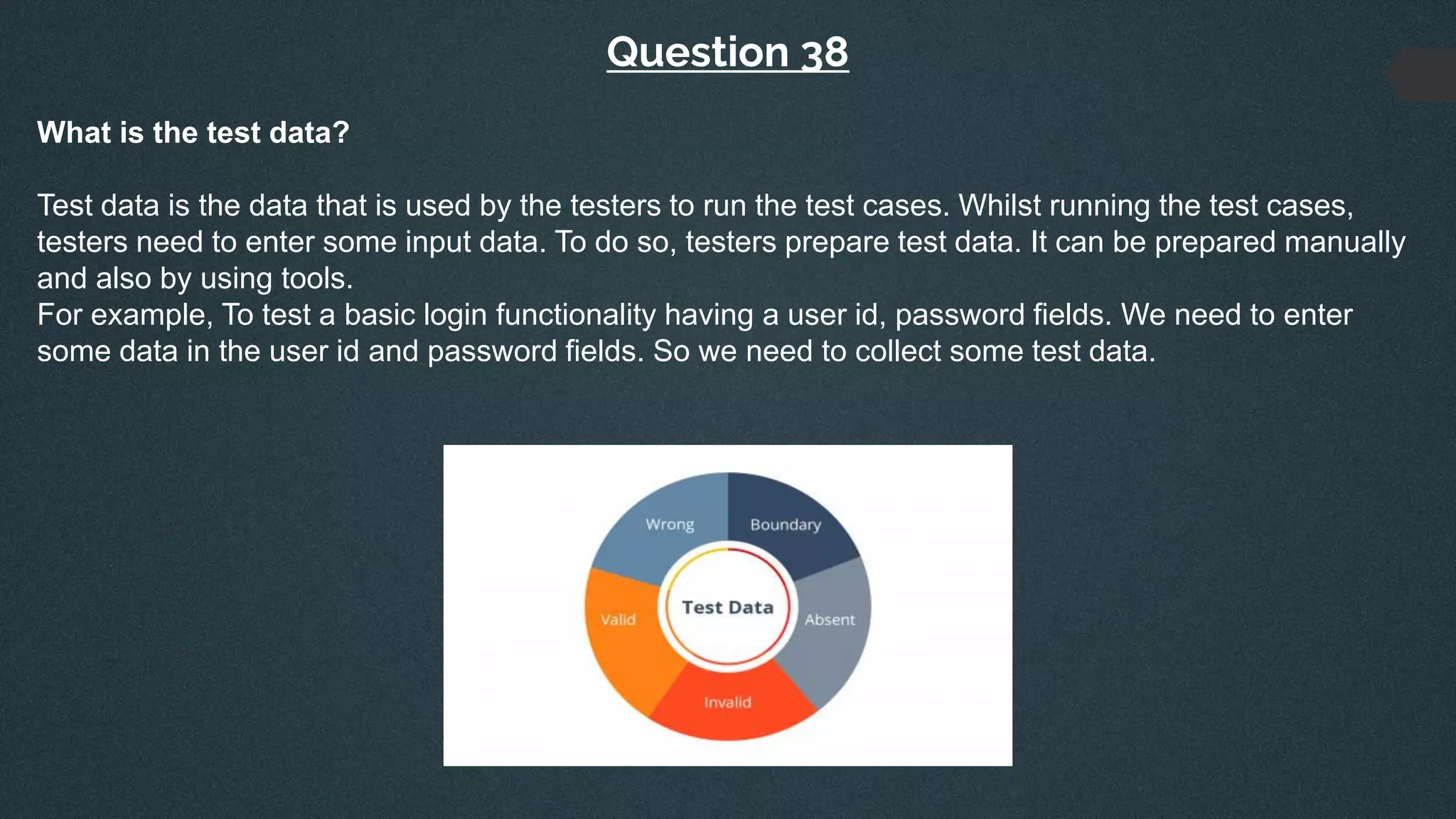 Question 38
What is the test data?
Test data is the data that is used by the testers to run the test cases. Whilst running the test cases,
testers need to enter some input data. To do so, testers prepare test data. It can be prepared manually
and also by using tools.
For example, To test a basic login functionality having a user id, password fields. We need to enter
some data in the user id and password fields. So we need to collect some test data.
 