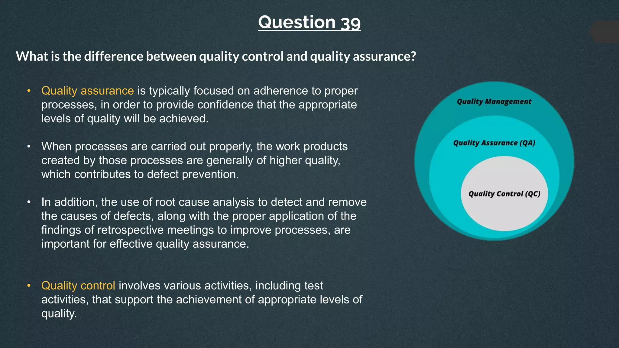 Question 39
What is the difference between quality control and quality assurance?
• Quality assurance is typically focused on adherence to proper
processes, in order to provide confidence that the appropriate
levels of quality will be achieved.
• When processes are carried out properly, the work products
created by those processes are generally of higher quality,
which contributes to defect prevention.
• In addition, the use of root cause analysis to detect and remove
the causes of defects, along with the proper application of the
findings of retrospective meetings to improve processes, are
important for effective quality assurance.
• Quality control involves various activities, including test
activities, that support the achievement of appropriate levels of
quality.
 