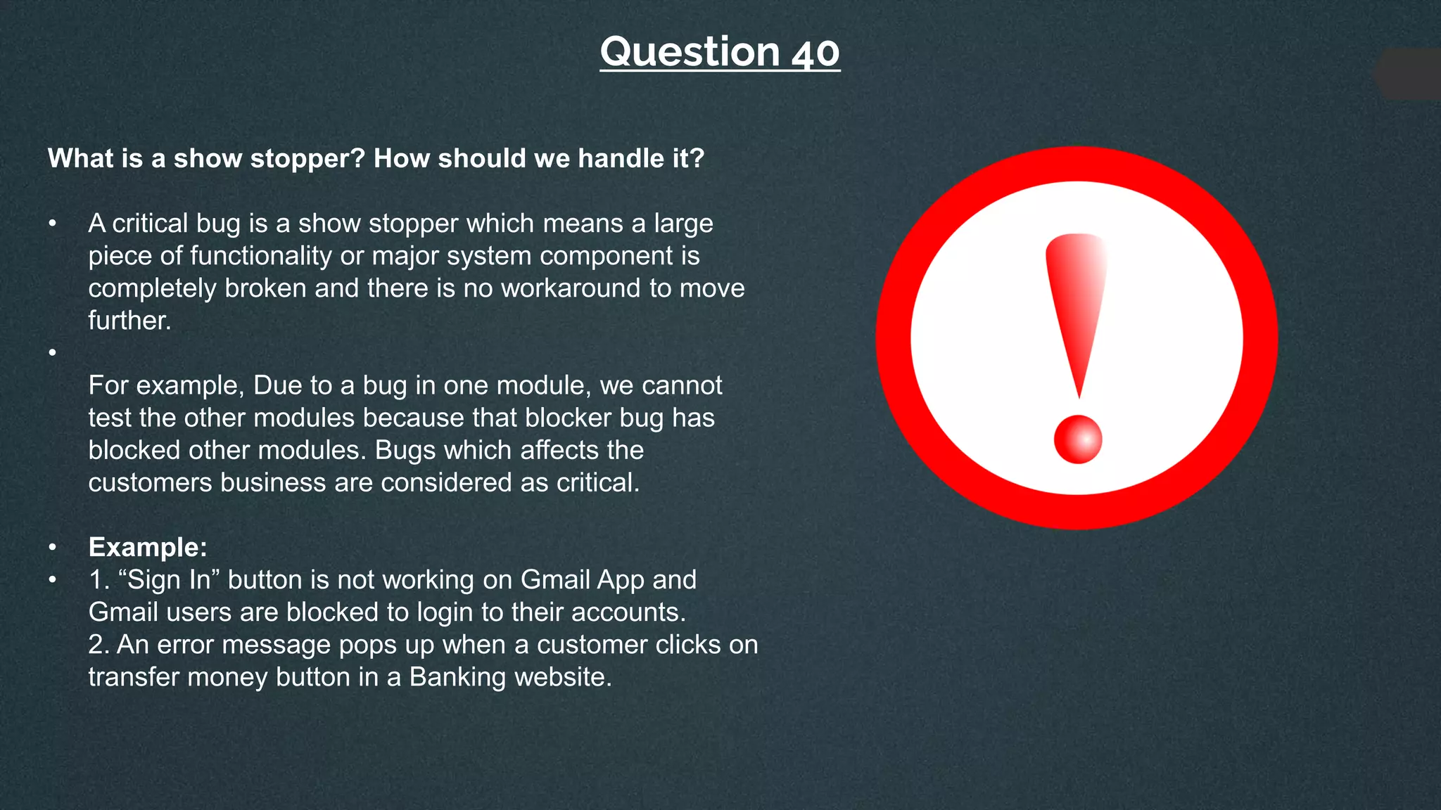 Question 40
What is a show stopper? How should we handle it?
• A critical bug is a show stopper which means a large
piece of functionality or major system component is
completely broken and there is no workaround to move
further.
•
For example, Due to a bug in one module, we cannot
test the other modules because that blocker bug has
blocked other modules. Bugs which affects the
customers business are considered as critical.
• Example:
• 1. “Sign In” button is not working on Gmail App and
Gmail users are blocked to login to their accounts.
2. An error message pops up when a customer clicks on
transfer money button in a Banking website.
 