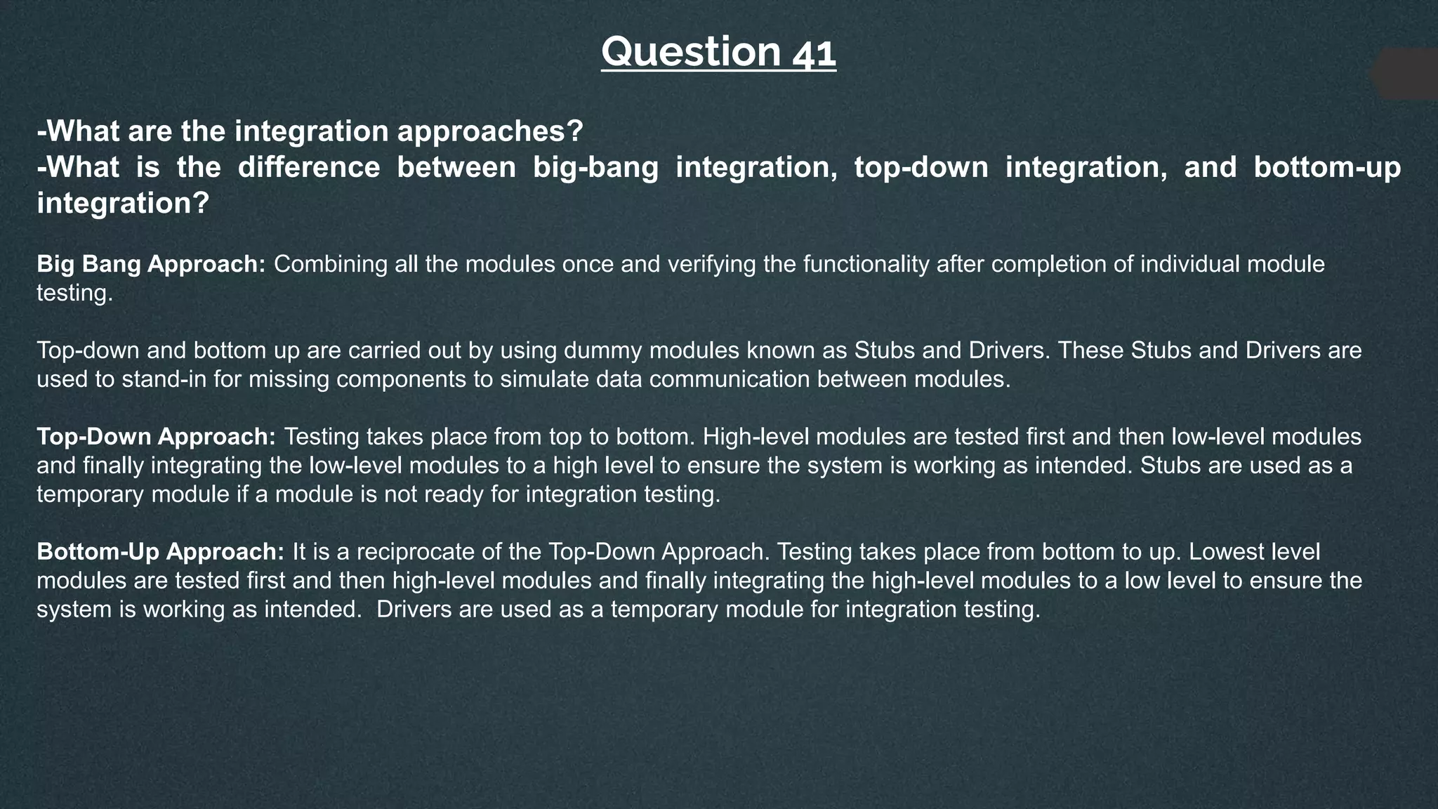 Question 41
-What are the integration approaches?
-What is the difference between big-bang integration, top-down integration, and bottom-up
integration?
Big Bang Approach: Combining all the modules once and verifying the functionality after completion of individual module
testing.
Top-down and bottom up are carried out by using dummy modules known as Stubs and Drivers. These Stubs and Drivers are
used to stand-in for missing components to simulate data communication between modules.
Top-Down Approach: Testing takes place from top to bottom. High-level modules are tested first and then low-level modules
and finally integrating the low-level modules to a high level to ensure the system is working as intended. Stubs are used as a
temporary module if a module is not ready for integration testing.
Bottom-Up Approach: It is a reciprocate of the Top-Down Approach. Testing takes place from bottom to up. Lowest level
modules are tested first and then high-level modules and finally integrating the high-level modules to a low level to ensure the
system is working as intended. Drivers are used as a temporary module for integration testing.
 