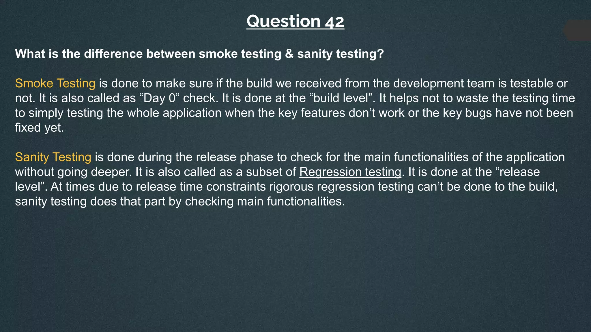 Question 42
What is the difference between smoke testing & sanity testing?
Smoke Testing is done to make sure if the build we received from the development team is testable or
not. It is also called as “Day 0” check. It is done at the “build level”. It helps not to waste the testing time
to simply testing the whole application when the key features don’t work or the key bugs have not been
fixed yet.
Sanity Testing is done during the release phase to check for the main functionalities of the application
without going deeper. It is also called as a subset of Regression testing. It is done at the “release
level”. At times due to release time constraints rigorous regression testing can’t be done to the build,
sanity testing does that part by checking main functionalities.
 