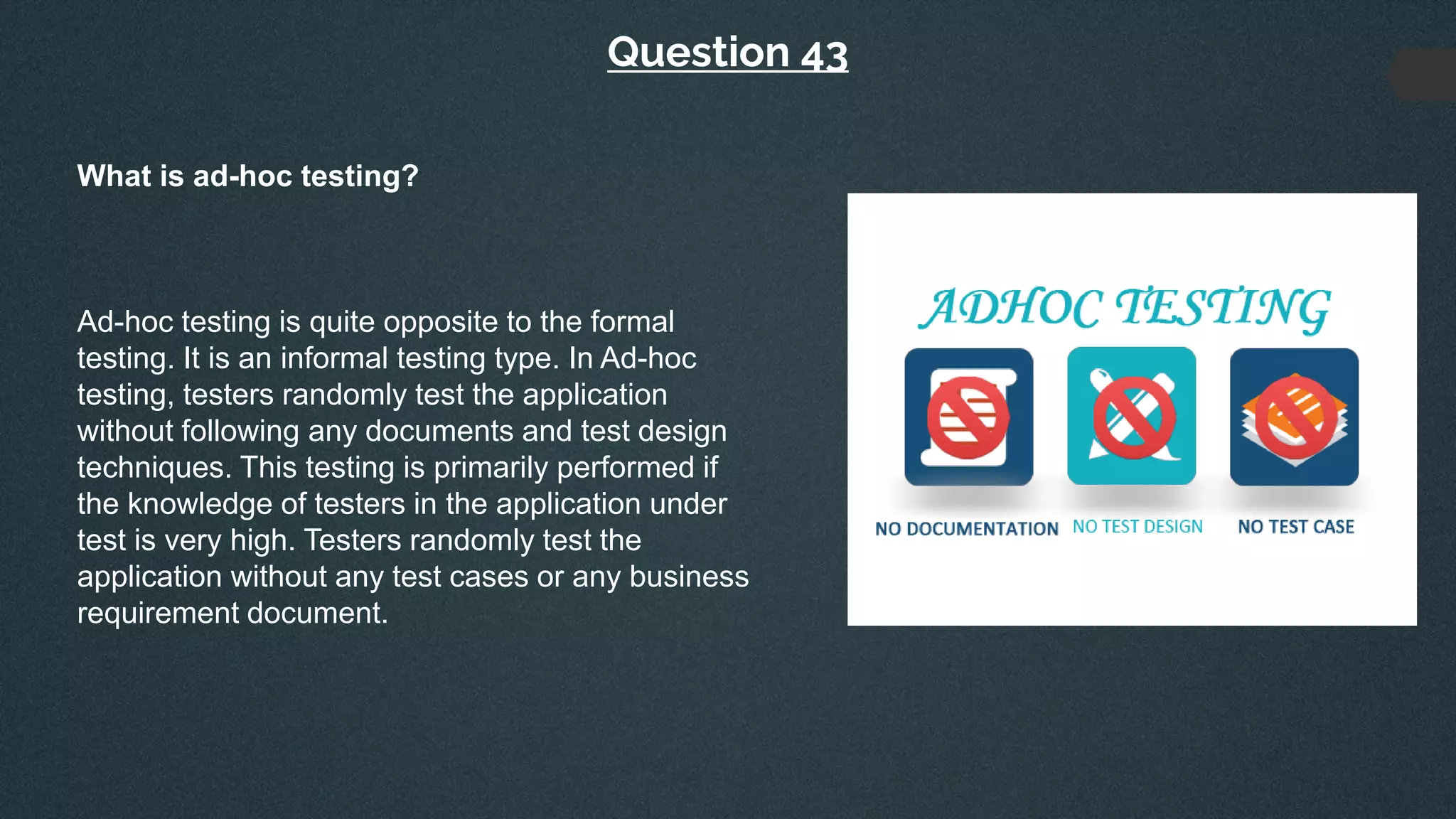 Question 43
What is ad-hoc testing?
Ad-hoc testing is quite opposite to the formal
testing. It is an informal testing type. In Ad-hoc
testing, testers randomly test the application
without following any documents and test design
techniques. This testing is primarily performed if
the knowledge of testers in the application under
test is very high. Testers randomly test the
application without any test cases or any business
requirement document.
 
