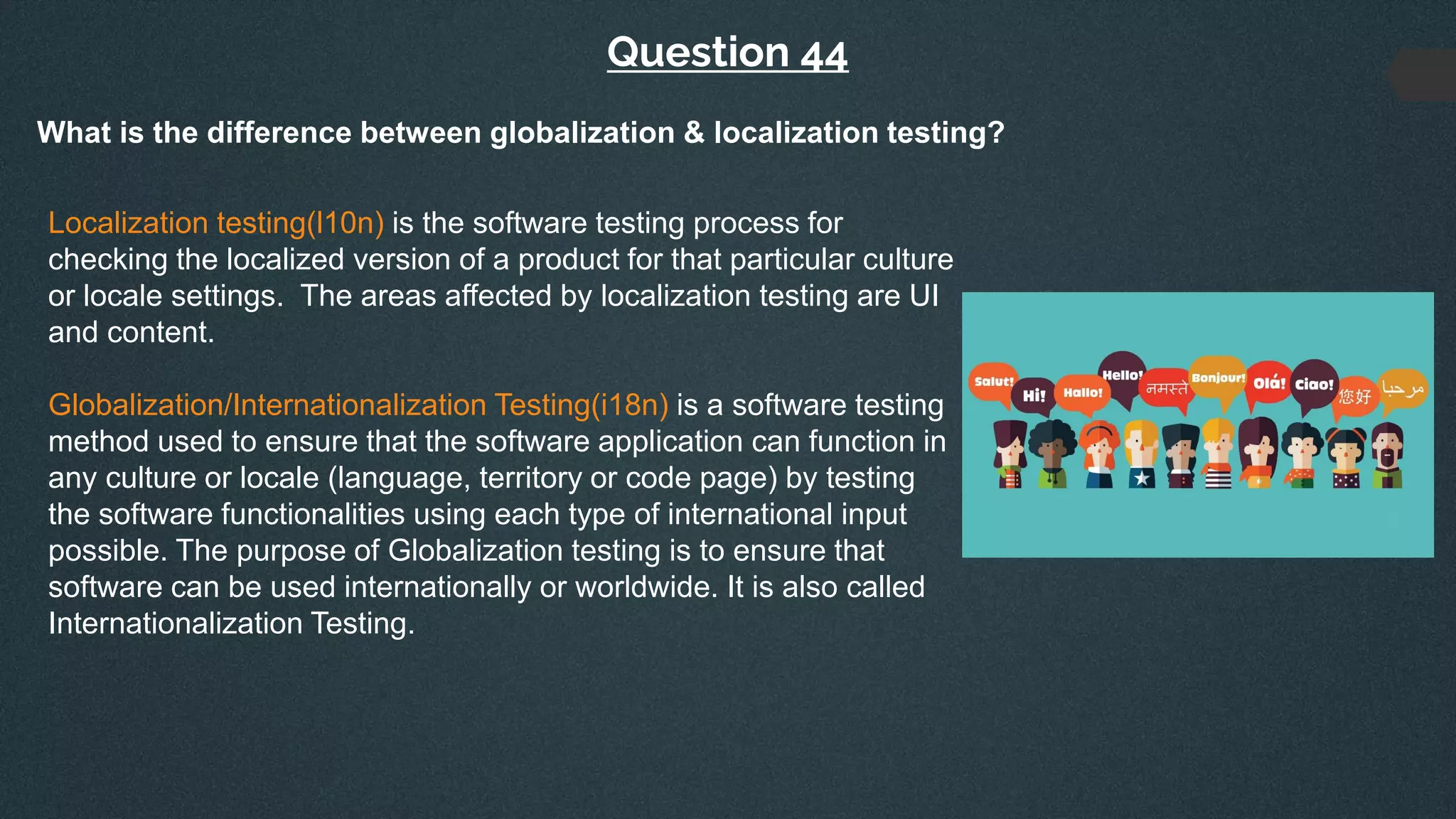Question 44
What is the difference between globalization & localization testing?
Localization testing(l10n) is the software testing process for
checking the localized version of a product for that particular culture
or locale settings. The areas affected by localization testing are UI
and content.
Globalization/Internationalization Testing(i18n) is a software testing
method used to ensure that the software application can function in
any culture or locale (language, territory or code page) by testing
the software functionalities using each type of international input
possible. The purpose of Globalization testing is to ensure that
software can be used internationally or worldwide. It is also called
Internationalization Testing.
 