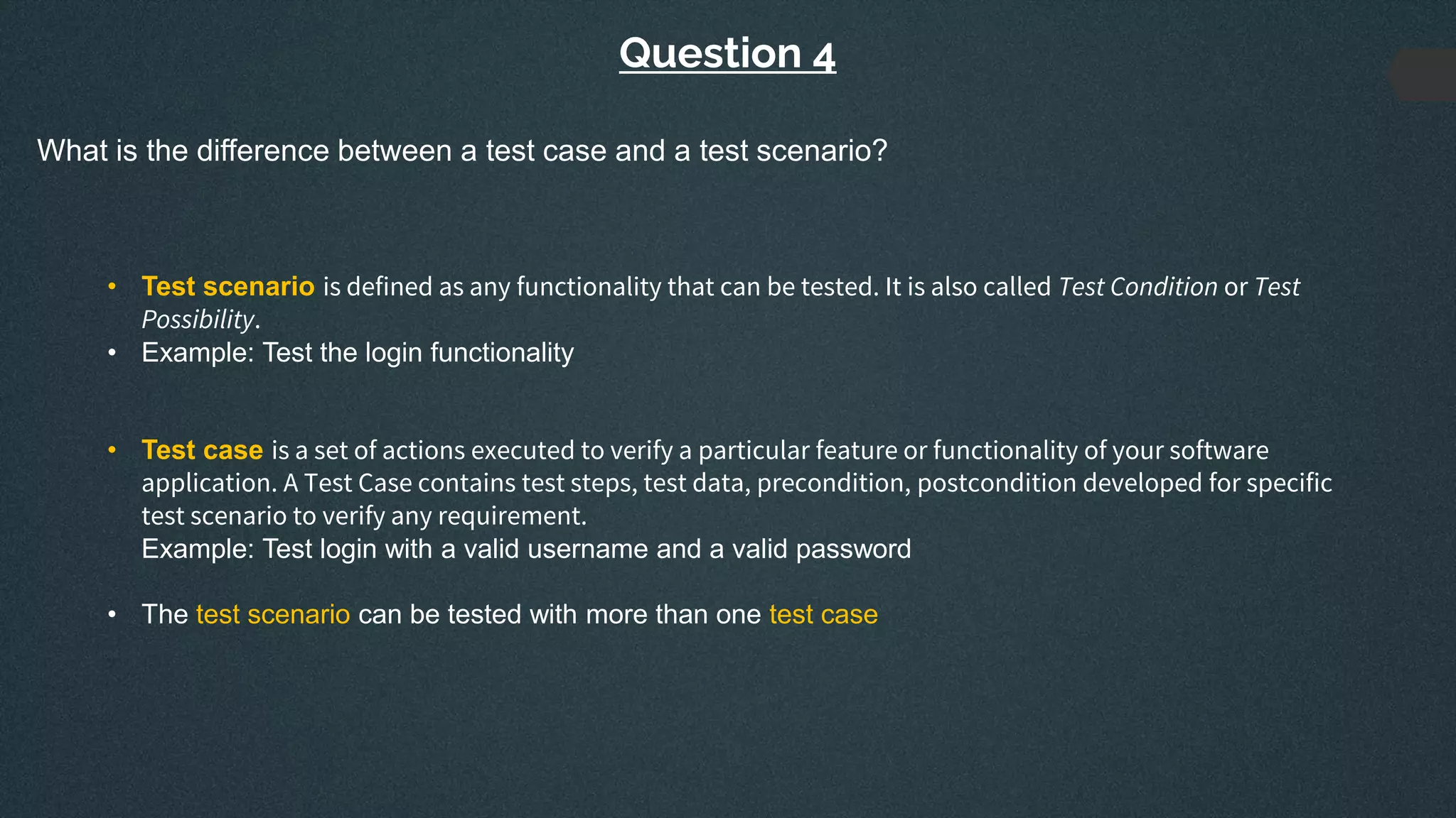 Question 4
What is the difference between a test case and a test scenario?
• Test scenario is defined as any functionality that can be tested. It is also called Test Condition or Test
Possibility.
• Example: Test the login functionality
• Test case is a set of actions executed to verify a particular feature or functionality of your software
application. A Test Case contains test steps, test data, precondition, postcondition developed for specific
test scenario to verify any requirement.
Example: Test login with a valid username and a valid password
• The test scenario can be tested with more than one test case
 