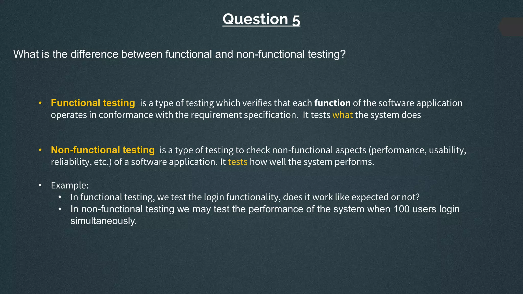 Question 5
What is the difference between functional and non-functional testing?
• Functional testing is a type of testing which verifies that each function of the software application
operates in conformance with the requirement specification. It tests what the system does
• Non-functional testing is a type of testing to check non-functional aspects (performance, usability,
reliability, etc.) of a software application. It tests how well the system performs.
• Example:
• In functional testing, we test the login functionality, does it work like expected or not?
• In non-functional testing we may test the performance of the system when 100 users login
simultaneously.
 