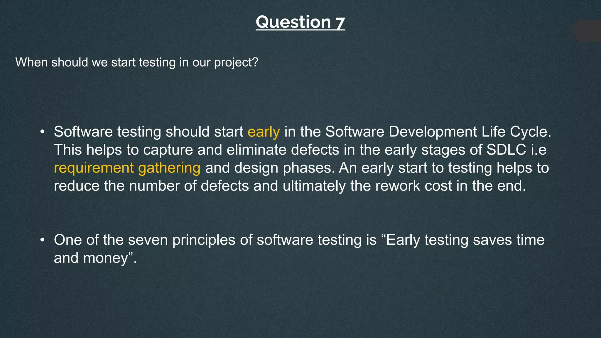 Question 7
When should we start testing in our project?
• Software testing should start early in the Software Development Life Cycle.
This helps to capture and eliminate defects in the early stages of SDLC i.e
requirement gathering and design phases. An early start to testing helps to
reduce the number of defects and ultimately the rework cost in the end.
• One of the seven principles of software testing is “Early testing saves time
and money”.
 