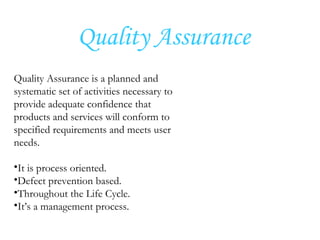 Quality Assurance
Quality Assurance is a planned and
systematic set of activities necessary to
provide adequate confidence that
products and services will conform to
specified requirements and meets user
needs.
•It is process oriented.
•Defect prevention based.
•Throughout the Life Cycle.
•It’s a management process.
 
