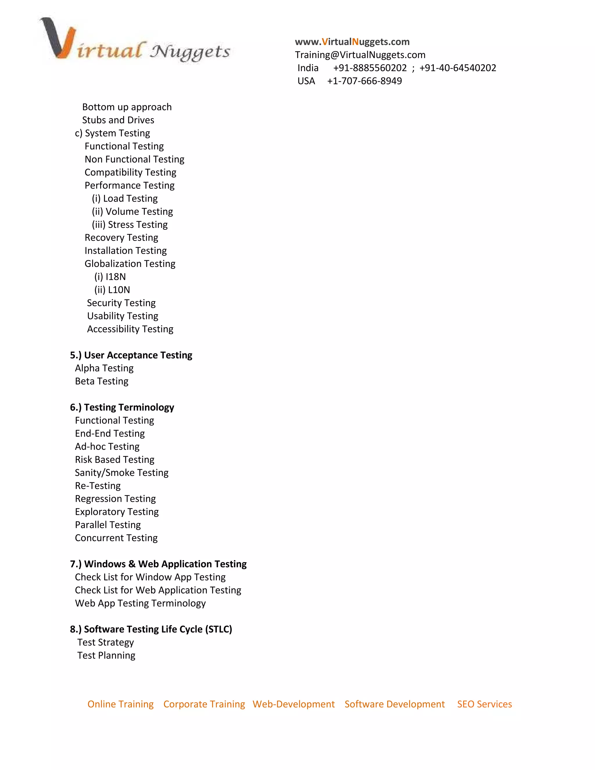 www.VirtualNuggets.com
                                             Training@VirtualNuggets.com
                                             India +91-8885560202 ; +91-40-64540202
                                             USA +1-707-666-8949

   Bottom up approach
   Stubs and Drives
 c) System Testing
    Functional Testing
    Non Functional Testing
    Compatibility Testing
    Performance Testing
      (i) Load Testing
      (ii) Volume Testing
      (iii) Stress Testing
    Recovery Testing
    Installation Testing
    Globalization Testing
       (i) I18N
       (ii) L10N
     Security Testing
     Usability Testing
     Accessibility Testing

5.) User Acceptance Testing
 Alpha Testing
 Beta Testing

6.) Testing Terminology
 Functional Testing
 End-End Testing
 Ad-hoc Testing
 Risk Based Testing
 Sanity/Smoke Testing
 Re-Testing
 Regression Testing
 Exploratory Testing
 Parallel Testing
 Concurrent Testing

7.) Windows & Web Application Testing
 Check List for Window App Testing
 Check List for Web Application Testing
 Web App Testing Terminology

8.) Software Testing Life Cycle (STLC)
  Test Strategy
  Test Planning



    Online Training Corporate Training Web-Development Software Development   SEO Services
 