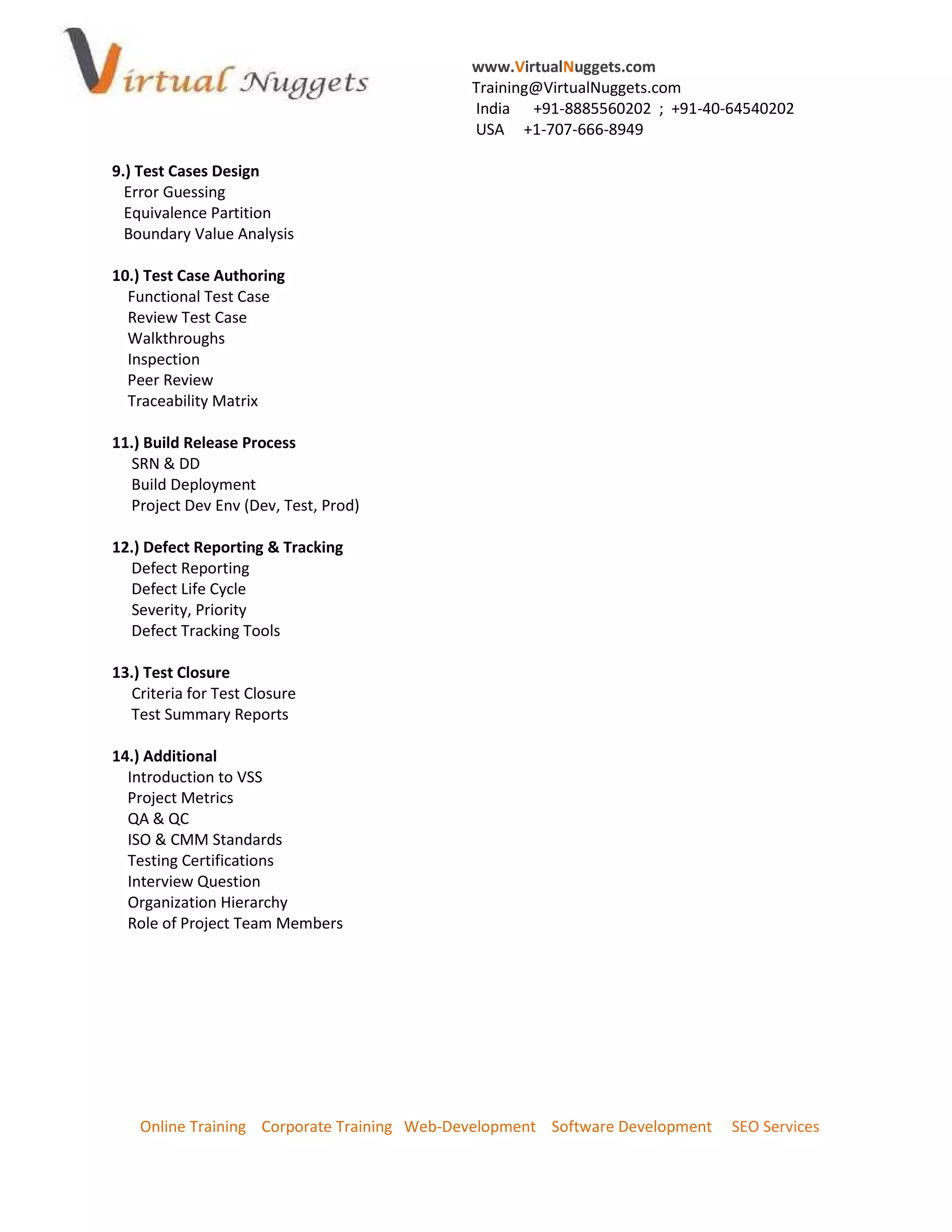www.VirtualNuggets.com
                                             Training@VirtualNuggets.com
                                             India +91-8885560202 ; +91-40-64540202
                                             USA +1-707-666-8949

9.) Test Cases Design
  Error Guessing
  Equivalence Partition
  Boundary Value Analysis

10.) Test Case Authoring
  Functional Test Case
  Review Test Case
  Walkthroughs
  Inspection
  Peer Review
  Traceability Matrix

11.) Build Release Process
  SRN & DD
  Build Deployment
  Project Dev Env (Dev, Test, Prod)

12.) Defect Reporting & Tracking
  Defect Reporting
  Defect Life Cycle
  Severity, Priority
  Defect Tracking Tools

13.) Test Closure
  Criteria for Test Closure
  Test Summary Reports

14.) Additional
  Introduction to VSS
  Project Metrics
  QA & QC
  ISO & CMM Standards
  Testing Certifications
  Interview Question
  Organization Hierarchy
  Role of Project Team Members




    Online Training Corporate Training Web-Development Software Development   SEO Services
 