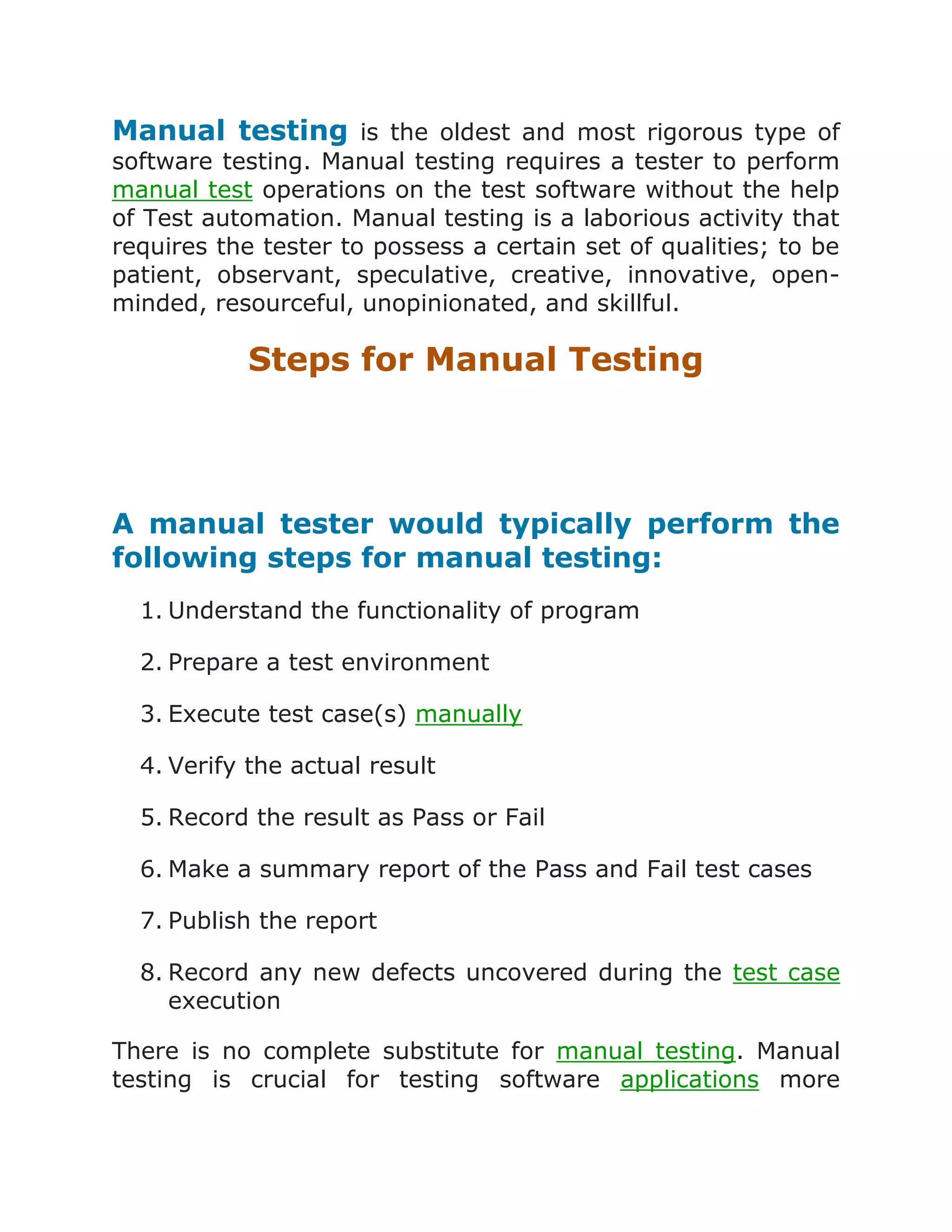 Manual testing is the oldest and most rigorous type of
software testing. Manual testing requires a tester to perform
manual test operations on the test software without the help
of Test automation. Manual testing is a laborious activity that
requires the tester to possess a certain set of qualities; to be
patient, observant, speculative, creative, innovative, openminded, resourceful, unopinionated, and skillful.

Steps for Manual Testing

A manual tester would typically perform the
following steps for manual testing:
1. Understand the functionality of program
2. Prepare a test environment
3. Execute test case(s) manually
4. Verify the actual result
5. Record the result as Pass or Fail
6. Make a summary report of the Pass and Fail test cases
7. Publish the report
8. Record any new defects uncovered during the test case
execution
There is no complete substitute for manual testing. Manual
testing is crucial for testing software applications more

 
