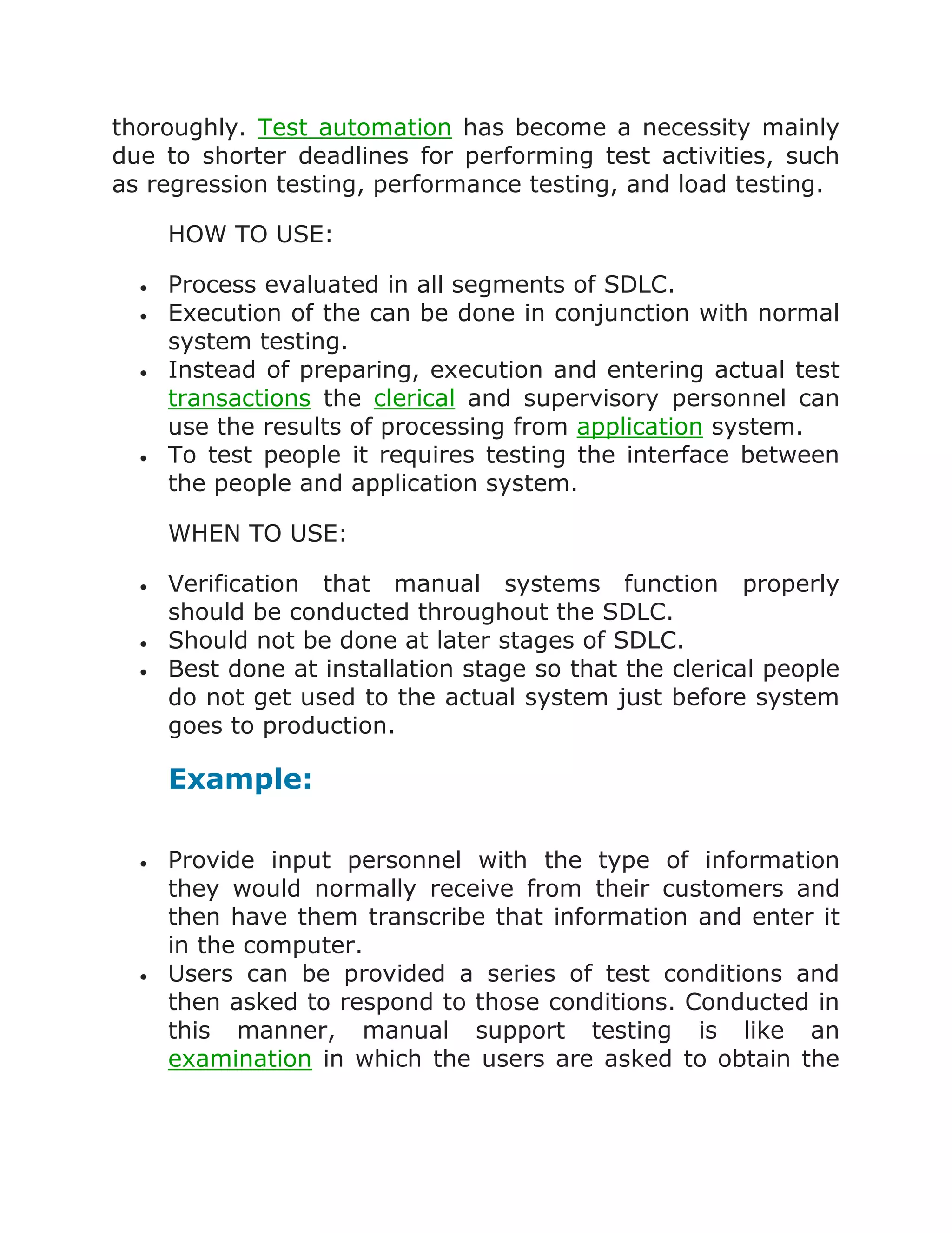 thoroughly. Test automation has become a necessity mainly
due to shorter deadlines for performing test activities, such
as regression testing, performance testing, and load testing.
HOW TO USE:
Process evaluated in all segments of SDLC.
Execution of the can be done in conjunction with normal
system testing.
Instead of preparing, execution and entering actual test
transactions the clerical and supervisory personnel can
use the results of processing from application system.
To test people it requires testing the interface between
the people and application system.
WHEN TO USE:
Verification that manual systems function properly
should be conducted throughout the SDLC.
Should not be done at later stages of SDLC.
Best done at installation stage so that the clerical people
do not get used to the actual system just before system
goes to production.

Example:
Provide input personnel with the type of information
they would normally receive from their customers and
then have them transcribe that information and enter it
in the computer.
Users can be provided a series of test conditions and
then asked to respond to those conditions. Conducted in
this manner, manual support testing is like an
examination in which the users are asked to obtain the

 