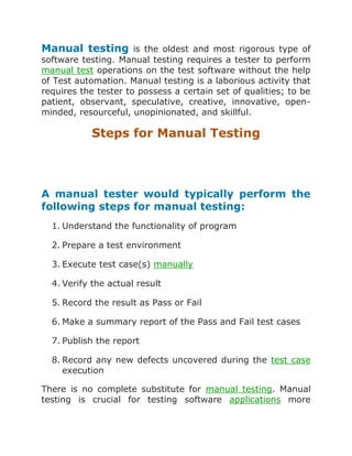 Manual testing is the oldest and most rigorous type of
software testing. Manual testing requires a tester to perform
manual test operations on the test software without the help
of Test automation. Manual testing is a laborious activity that
requires the tester to possess a certain set of qualities; to be
patient, observant, speculative, creative, innovative, openminded, resourceful, unopinionated, and skillful.

Steps for Manual Testing

A manual tester would typically perform the
following steps for manual testing:
1. Understand the functionality of program
2. Prepare a test environment
3. Execute test case(s) manually
4. Verify the actual result
5. Record the result as Pass or Fail
6. Make a summary report of the Pass and Fail test cases
7. Publish the report
8. Record any new defects uncovered during the test case
execution
There is no complete substitute for manual testing. Manual
testing is crucial for testing software applications more

 