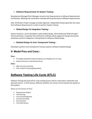  Software Requirements Vs System Testing:-
Development Manager/Tech Manager converts User Requirements as Software Requirements
and Reviews, Meetings like verification methods will be performed on Software Requirements,
after Verification Project manager provides Approval. Independent testers generate test cases
from Software Requirements in order to perform System Testing.
 Global Design Vs Integration Testing:-
System Architect / senior developer creates Global design, Informal Review/ Walk through /
Technical Review / Inspection like Verification methods will be applied on Design documents.
Developers perform Integration Testing based on Software Global Design.
 Detailed Design Vs Unit / Component Testing:-
Developers perform Unit /Component Testing based on Software Detailed Design.
V- Model Pros and Cons:-
Pros:-
 This highly disciplined model and phase are complete one at a time.
 Simple and easy to understand and use.
Cons:-
 High risk and uncertainty.
 Poor model for long ongoing projects.
Software Testing Life Cycle (STLC)
Software Testing Life Cycle (STLC) is the testing process which is executed in systematic and
planned manner. In STLC process, different activities are carried out to improve the quality of
the product.
Below are the phases of STLC:
 Requirement Analysis
 Test Planning
 Test Case Development
 Environment Setup
 Test Execution
 Test Cycle Closure
 