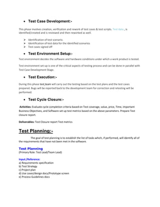  Test Case Development:-
This phase involves creation, verification and rework of test cases & test scripts. Test data , is
identified/created and is reviewed and then reworked as well.
 Identification of test scenario.
 Identification of test data for the identified scenarios
 Test cases signed off
 Test Environment Setup:-
Test environment decides the software and hardware conditions under which a work product is tested.
Test environment set-up is one of the critical aspects of testing process and can be done in parallel with
Test Case Development Stage.
 Test Execution:-
During this phase test team will carry out the testing based on the test plans and the test cases
prepared. Bugs will be reported back to the development team for correction and retesting will be
performed.
 Test Cycle Closure:-
Activities: Evaluate cycle completion criteria based on Test coverage, value, price, Time, important
Business Objectives, and Software set up test metrics based on the above parameters. Prepare Test
closure report.
Deliverables: Test Closure report Test metrics
Test Planning:-
The goal of test planning is to establish the list of tasks which, if performed, will identify all of
the requirements that have not been met in the software.
Test Planning
(Primary Role: Test Lead/Team Lead)
Input:/Reference:
a) Requirements specification
b) Test Strategy
c) Project plan
d) Use cases/design docs/Prototype screen
e) Process Guidelines docs
 