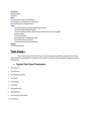 Templates:
Review Report
Test Plan
Roles:
Test Lead/team Lead: Test Planning
Test Engineers: Contribution to Test plan
BA: Clarifications on Requirements
Tasks:
a) Understanding & Analyzing the Requirements
b) Test Strategy Implementation
c) Test Estimations (Time, Resources-Environmental, Human, Budget)
d) Risk Analysis
f) Team formation
g) Configuration management plan
h) Test Plan Documentation
i) Test Environment set-up defining
Output:
Test Plan Document
Test Case:-
A test case is a document, which has a set of test data, preconditions, expected results and
post conditions, developed for a particular test scenario in order to verify compliance against a specific
requirement.
 Typical Test Case Parameters:
 Test Case ID
 Test Scenario
 Test Case Description
 Test Steps
 Prerequisite
 Test Data
 Expected Result
 Actual Result
 Environment Information
 Comments
 