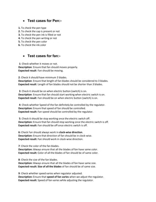  Test cases for Pen:-
1. To check the pen type
2. To check the cap is present or not
3. To check the pen ink is filled or not
4. To check the pen writing or not
5. To check the pen color
6. To check the ink color
 Test cases for fan:-
1: Check whether it moves or not.
Description: Ensure that fan should moves properly.
Expected result: Fan should be moving.
2: Check it should have minimum 3 blades.
Description: Ensure that length of fan blades should be considered to 3 blades.
Expected result: Length of fan blades should not be shorter than 3 blades.
3: Check it should be on when electric button (switch) is on.
Description: Ensure that fan should start working when electric switch is on.
Expected result: Fan should be on when electric button (switch) is on.
4: Check whether Speed of the fan definitely be controlled by the regulator.
Description: Ensure that speed of fan should be controlled.
Expected result: Fan speed should be controlled by the regulator.
5: Check it should be stop working once the electric switch off.
Description: Ensure that fan should stop working once the electric switch is off.
Expected result: Fan should be off once electric switch is off.
6: Check Fan should always work in clock-wise direction.
Description: Ensure that direction of fan should be in clock-wise.
Expected result: Fan should work in clock-wise direction.
7: Check the color of the fan blades.
Description: Always ensure that all the blades of fan have same color.
Expected result: Color of all the blades of fan should be of same color.
8: Check the size of the fan blades.
Description: Always ensure that all the blades of fan have same size.
Expected result: Size of all the blades of fan should be of same size.
9: Check whether speed varies when regulator adjusted.
Description: Ensure that speed of fan varies when we adjust the regulator.
Expected result: Speed of fan varies while adjusting the regulator.
 