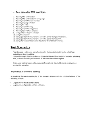  Test cases for ATM machine:-
1. To verify ATM card Insertion
2. To verify ATM card Insertion in wrong angle
3. To verify invalid ATM card Insertion
4. To verify Language selection
5. To verify Pin entry
6. To verify invalid Pin entry
7. To verify invalid Pin entry 3 times
8. To verify Account Type selection
9. verify withdrawal option selection
10. verify Amount entry
11. Verify operation when our entered amount is greater than possible balance.
12. Verify operation when our entered amount is greater than day limit.
13. Verify after successful transaction if customer doesn't take the money.
Test Scenario:-
Test Scenario - A Scenario is any functionality that can be tested.It is also called Test
Condition or Test Possibility.
Scenario testing is done to make sure that the end to end functioning of software is working
fine, or all the business process flows of the software are working fine.
In scenario testing, testers take assistance from clients, stakeholders and developers to
create test scenarios.
Importance of Scenario Testing
As you know that exhaustive testing of any software application is not possible because of the
following reasons:
 Large number of data combinations.
 Large number of possible paths in software.
 