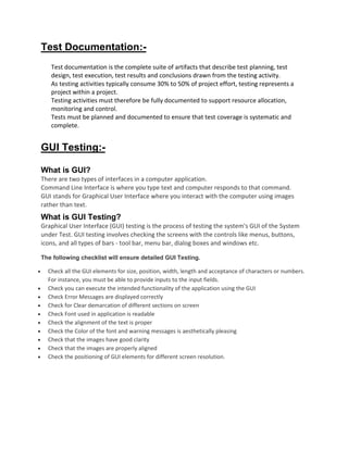 Test Documentation:-
Test documentation is the complete suite of artifacts that describe test planning, test
design, test execution, test results and conclusions drawn from the testing activity.
As testing activities typically consume 30% to 50% of project effort, testing represents a
project within a project.
Testing activities must therefore be fully documented to support resource allocation,
monitoring and control.
Tests must be planned and documented to ensure that test coverage is systematic and
complete.
GUI Testing:-
What is GUI?
There are two types of interfaces in a computer application.
Command Line Interface is where you type text and computer responds to that command.
GUI stands for Graphical User Interface where you interact with the computer using images
rather than text.
What is GUI Testing?
Graphical User Interface (GUI) testing is the process of testing the system's GUI of the System
under Test. GUI testing involves checking the screens with the controls like menus, buttons,
icons, and all types of bars - tool bar, menu bar, dialog boxes and windows etc.
The following checklist will ensure detailed GUI Testing.
 Check all the GUI elements for size, position, width, length and acceptance of characters or numbers.
For instance, you must be able to provide inputs to the input fields.
 Check you can execute the intended functionality of the application using the GUI
 Check Error Messages are displayed correctly
 Check for Clear demarcation of different sections on screen
 Check Font used in application is readable
 Check the alignment of the text is proper
 Check the Color of the font and warning messages is aesthetically pleasing
 Check that the images have good clarity
 Check that the images are properly aligned
 Check the positioning of GUI elements for different screen resolution.
 